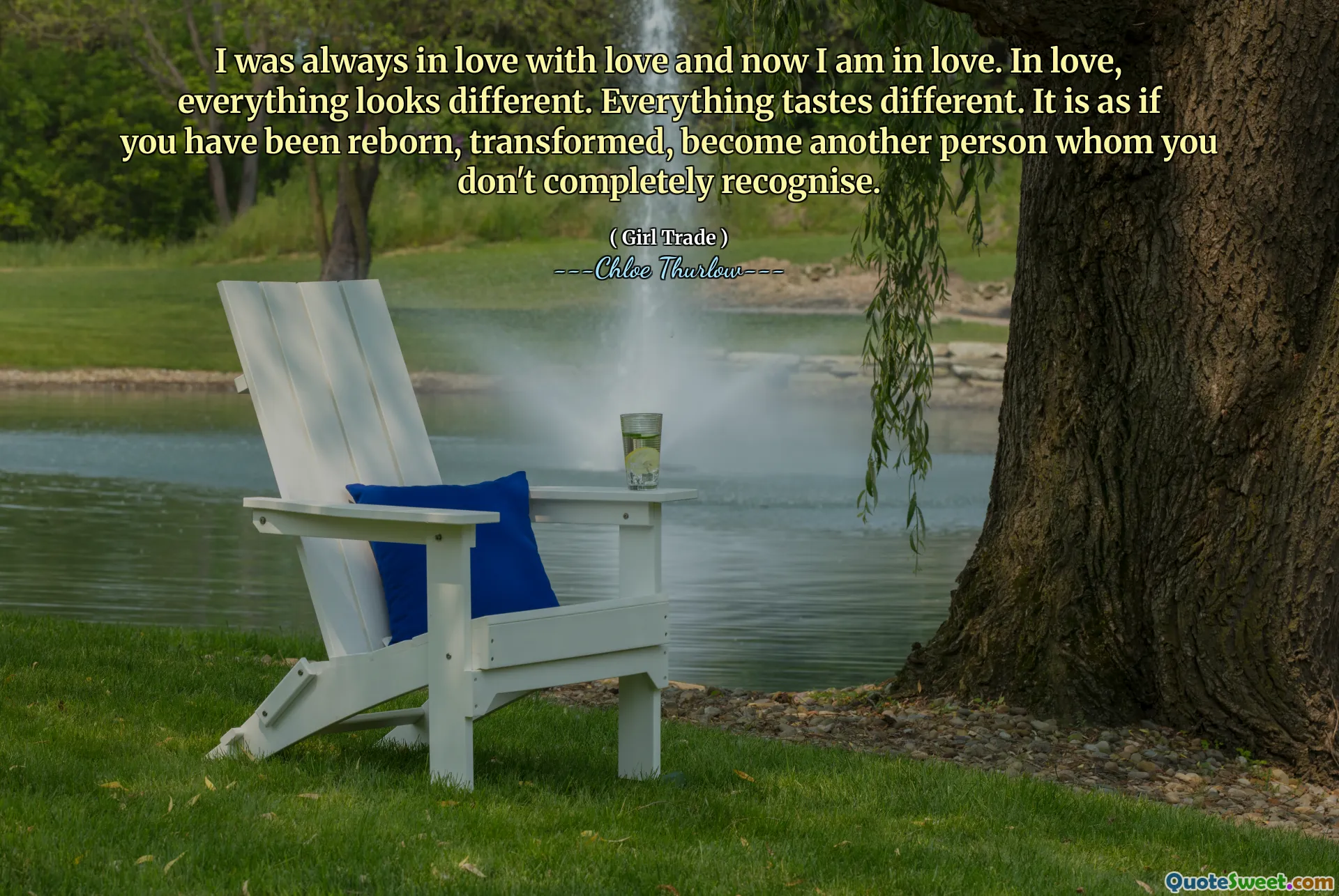 I was always in love with love and now I am in love. In love, everything looks different. Everything tastes different. It is as if you have been reborn, transformed, become another person whom you don't completely recognise.