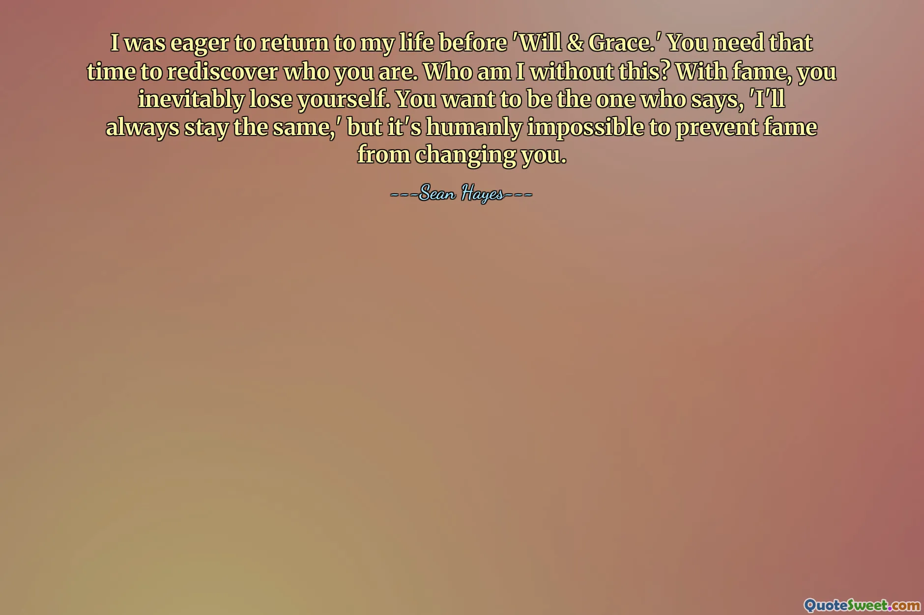 I was eager to return to my life before 'Will & Grace.' You need that time to rediscover who you are. Who am I without this? With fame, you inevitably lose yourself. You want to be the one who says, 'I'll always stay the same,' but it's humanly impossible to prevent fame from changing you.