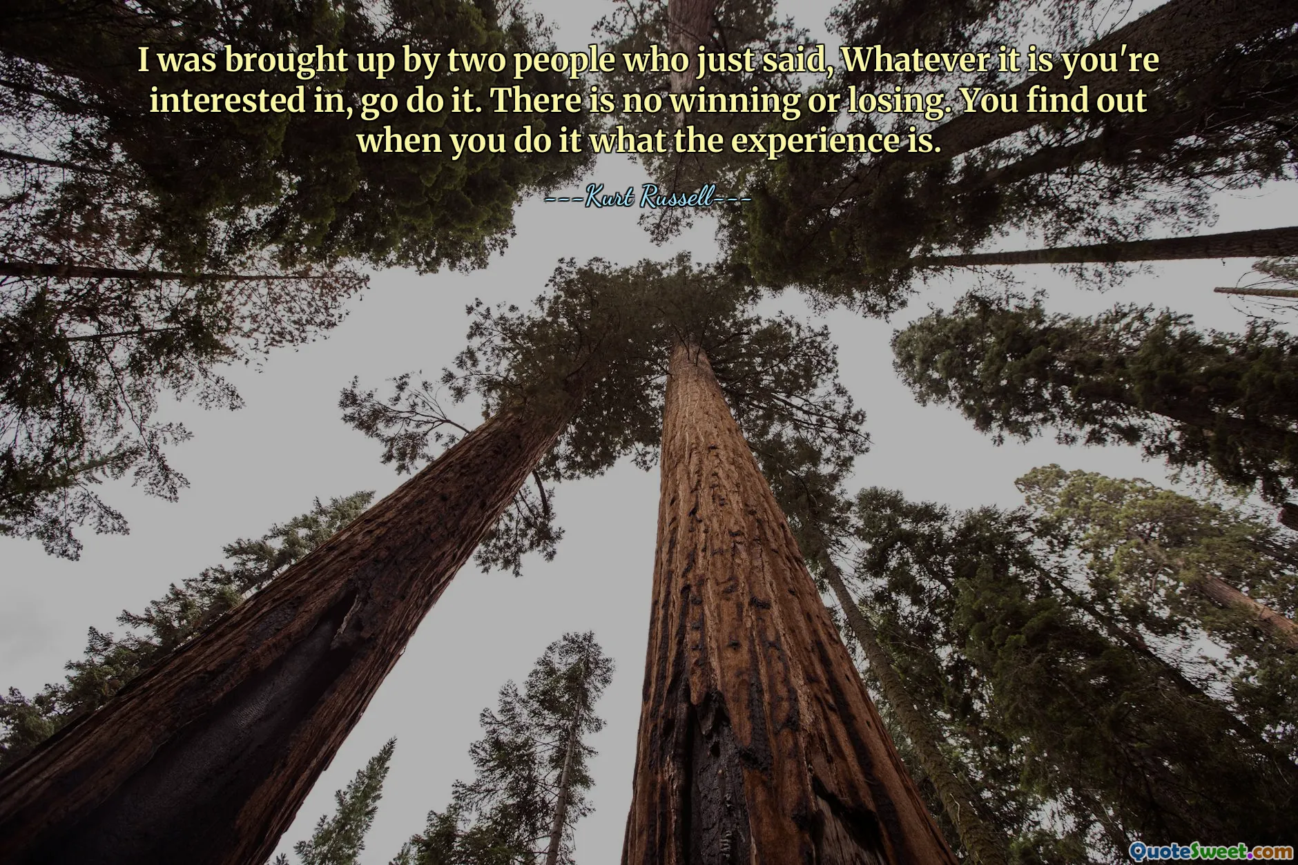 I was brought up by two people who just said, Whatever it is you're interested in, go do it. There is no winning or losing. You find out when you do it what the experience is.