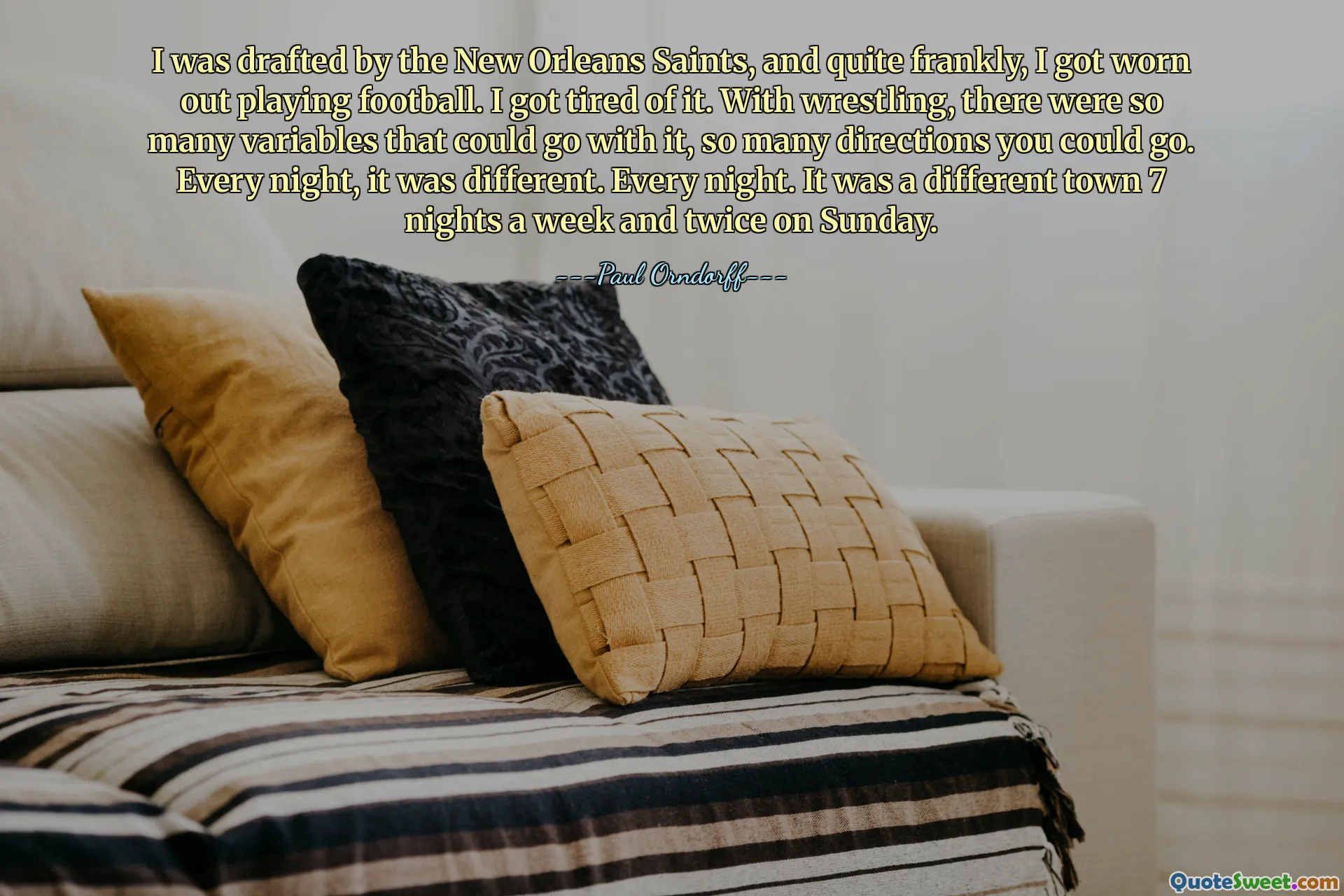 I was drafted by the New Orleans Saints, and quite frankly, I got worn out playing football. I got tired of it. With wrestling, there were so many variables that could go with it, so many directions you could go. Every night, it was different. Every night. It was a different town 7 nights a week and twice on Sunday.