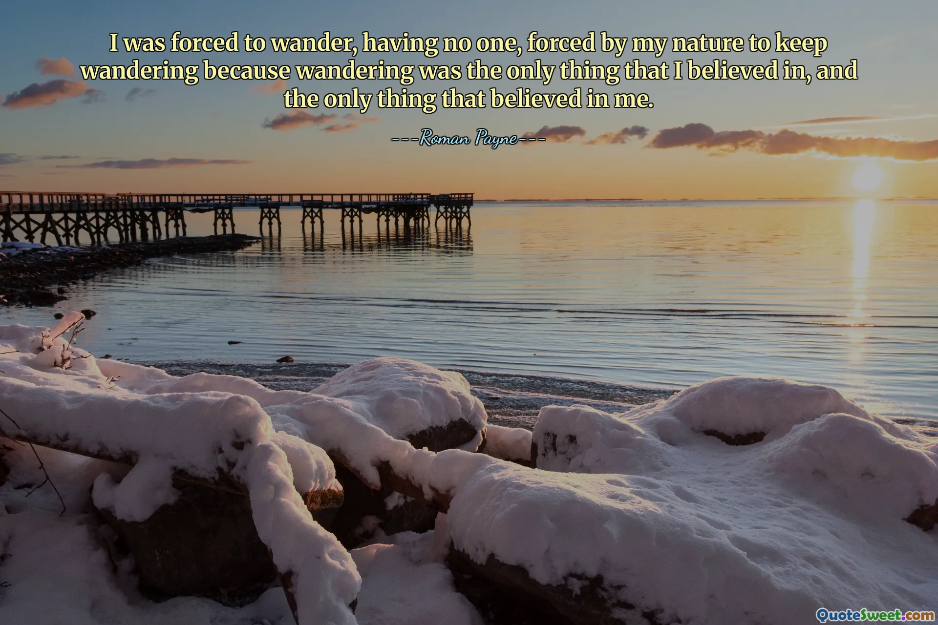 I was forced to wander, having no one, forced by my nature to keep wandering because wandering was the only thing that I believed in, and the only thing that believed in me.