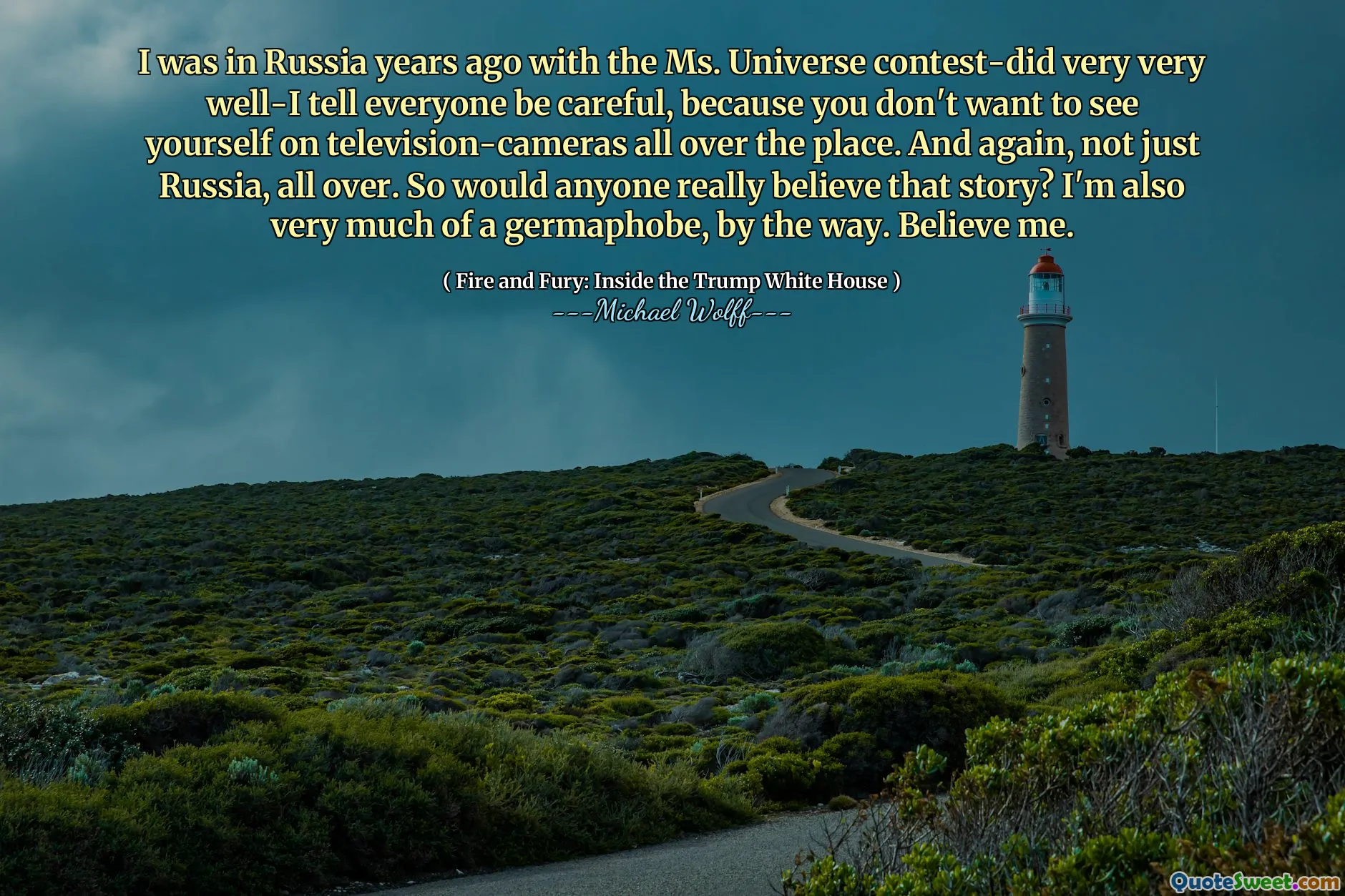 I was in Russia years ago with the Ms. Universe contest-did very very well-I tell everyone be careful, because you don't want to see yourself on television-cameras all over the place. And again, not just Russia, all over. So would anyone really believe that story? I'm also very much of a germaphobe, by the way. Believe me.