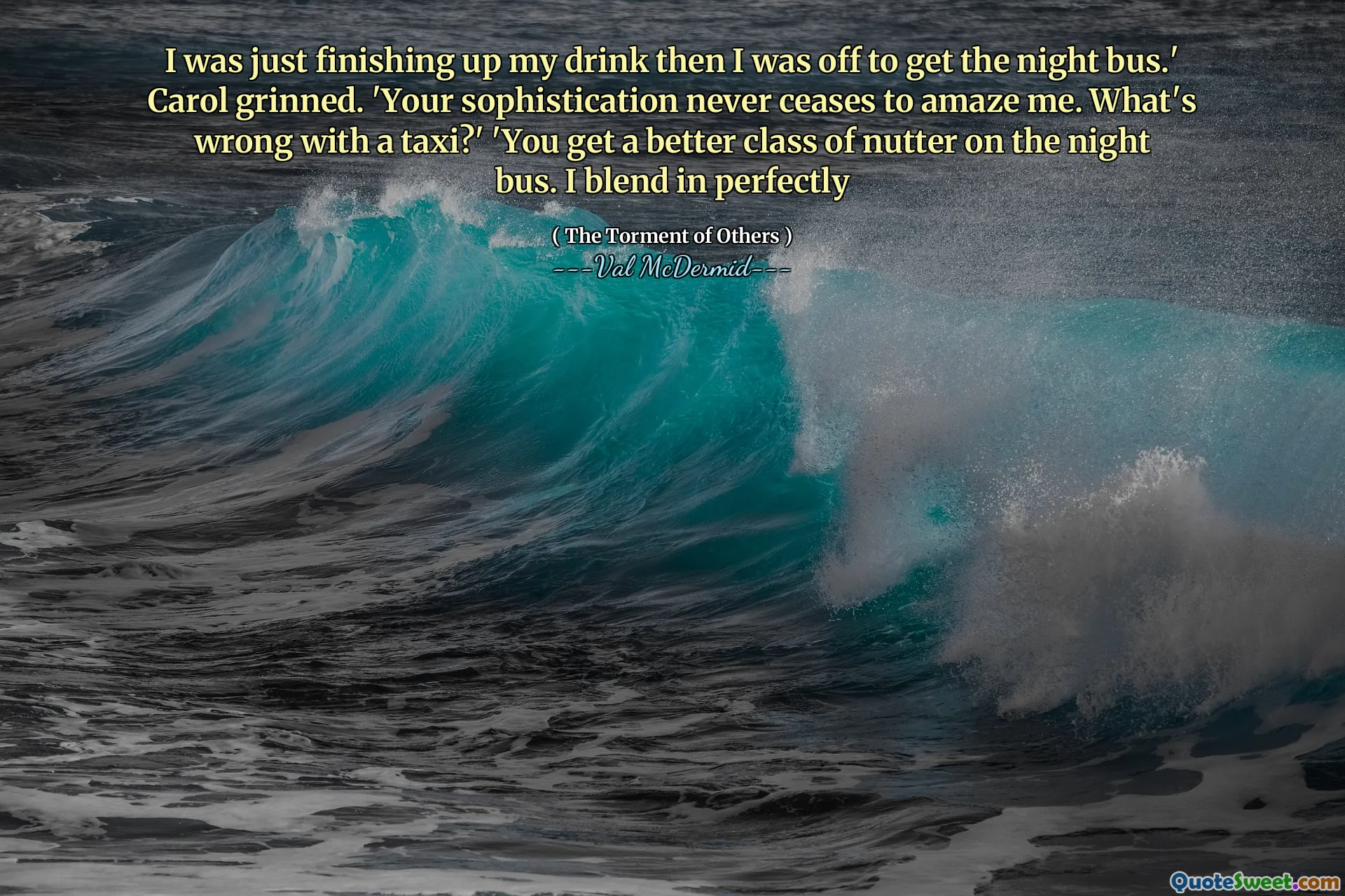 I was just finishing up my drink then I was off to get the night bus.' Carol grinned. 'Your sophistication never ceases to amaze me. What's wrong with a taxi?' 'You get a better class of nutter on the night bus. I blend in perfectly