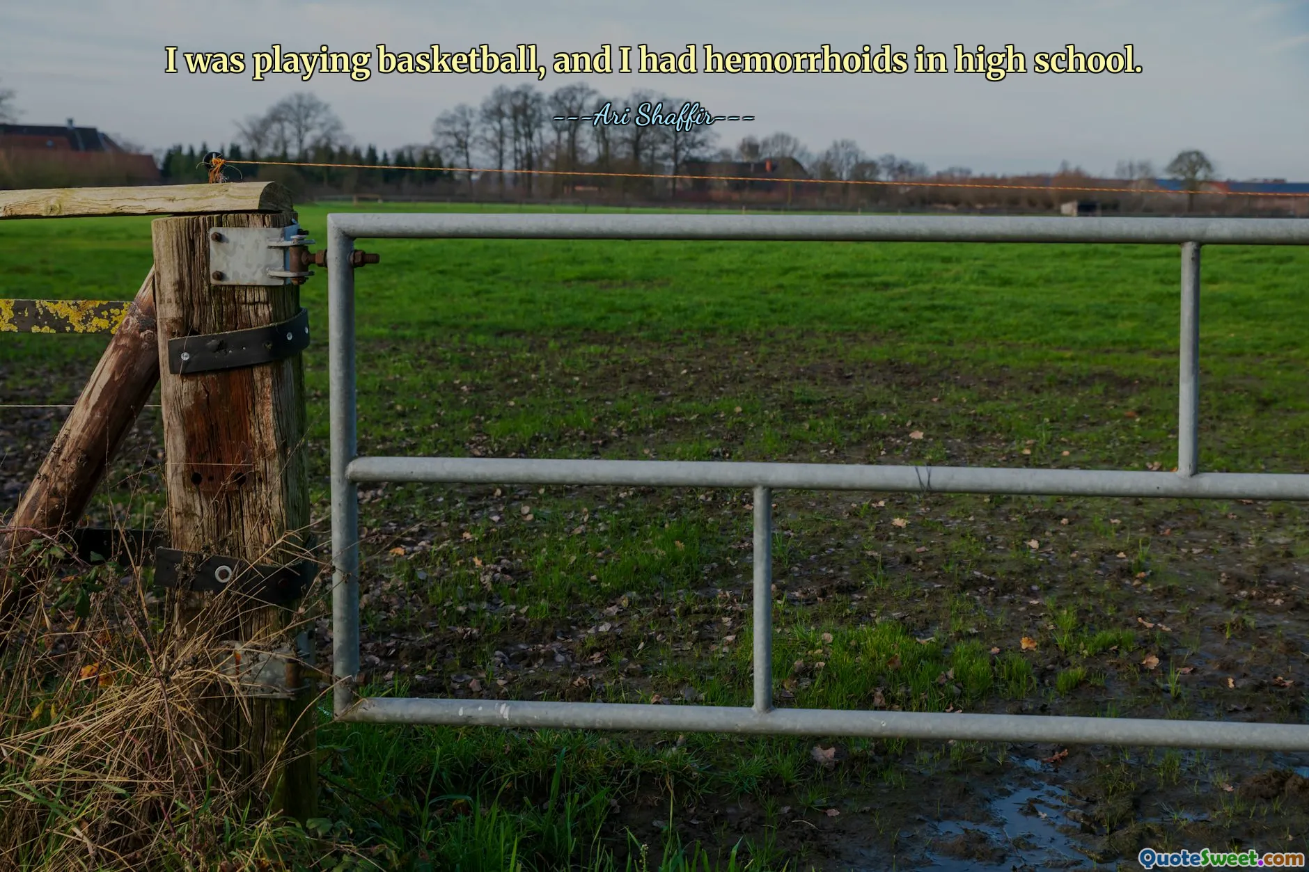 I was playing basketball, and I had hemorrhoids in high school.