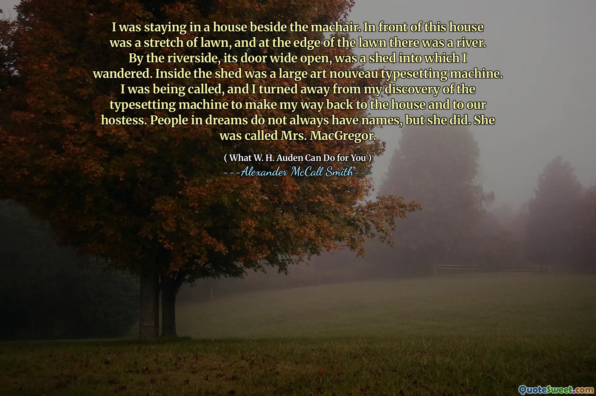 Stavo in una casa accanto al Machair. Di fronte a questa casa c'era un tratto di prato e ai margini del prato c'era un fiume. Dalla fiume, la sua porta spalancata, era un capannone in cui vagai. All'interno del capannone c'era una grande macchina da composizione art nouveau. Sono stato chiamato e mi sono allontanato dalla mia scoperta della macchina da composizione per tornare a casa e alla nostra hostess. Le persone nei sogni non hanno sempre nomi, ma lo ha fatto. Si chiamava la signora MacGregor.