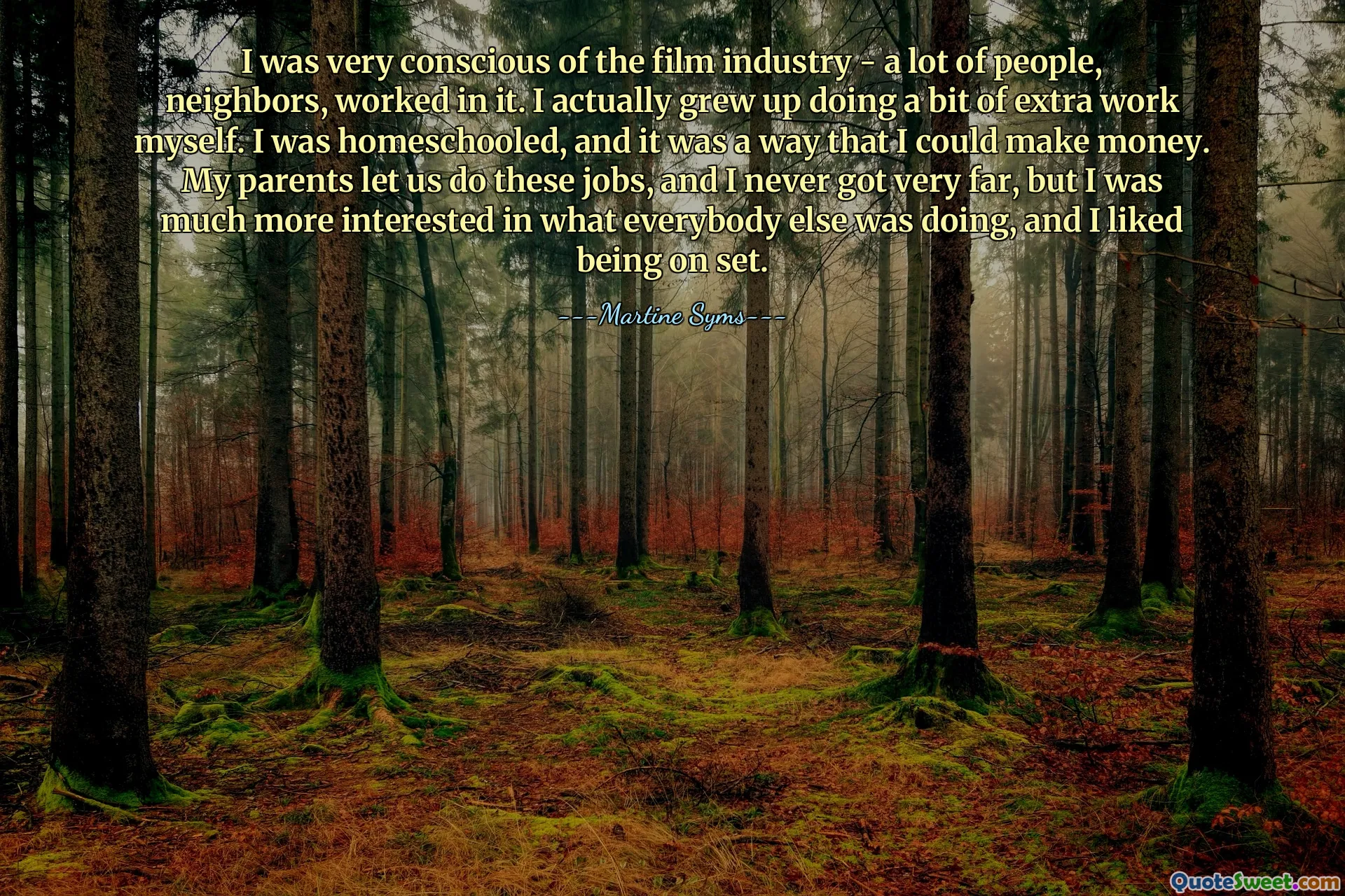 I was very conscious of the film industry - a lot of people, neighbors, worked in it. I actually grew up doing a bit of extra work myself. I was homeschooled, and it was a way that I could make money. My parents let us do these jobs, and I never got very far, but I was much more interested in what everybody else was doing, and I liked being on set.
