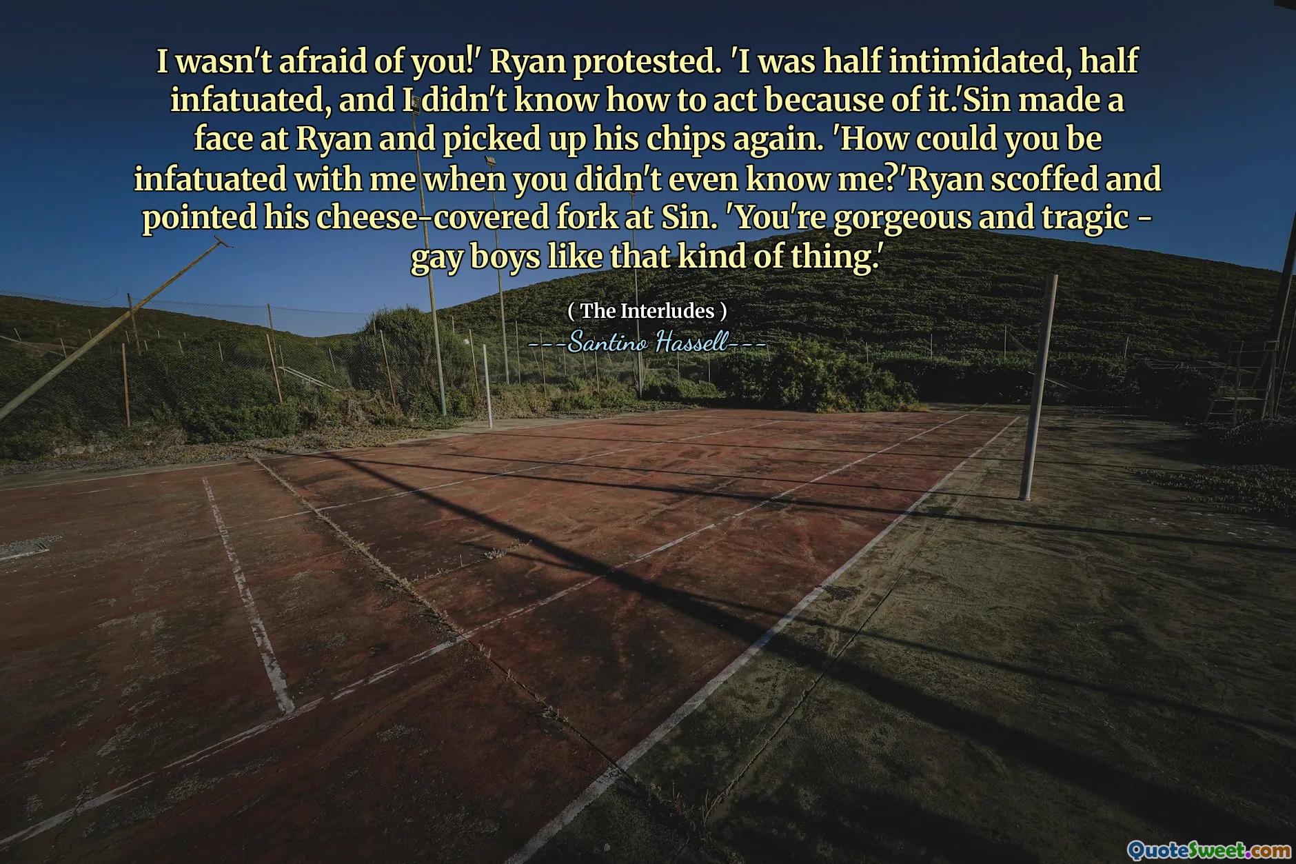 I wasn't afraid of you!' Ryan protested. 'I was half intimidated, half infatuated, and I didn't know how to act because of it.'Sin made a face at Ryan and picked up his chips again. 'How could you be infatuated with me when you didn't even know me?'Ryan scoffed and pointed his cheese-covered fork at Sin. 'You're gorgeous and tragic - gay boys like that kind of thing.'