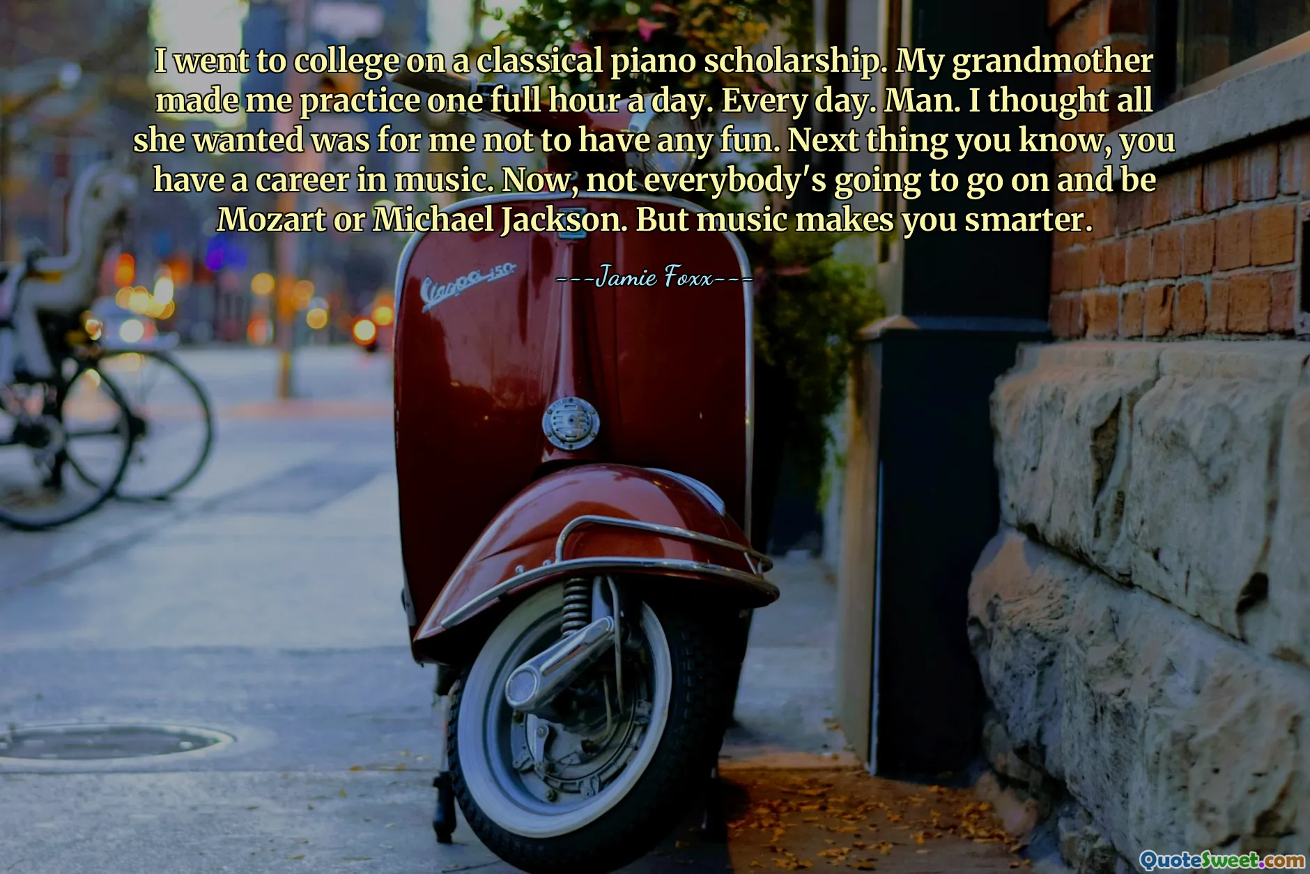 I went to college on a classical piano scholarship. My grandmother made me practice one full hour a day. Every day. Man. I thought all she wanted was for me not to have any fun. Next thing you know, you have a career in music. Now, not everybody's going to go on and be Mozart or Michael Jackson. But music makes you smarter.