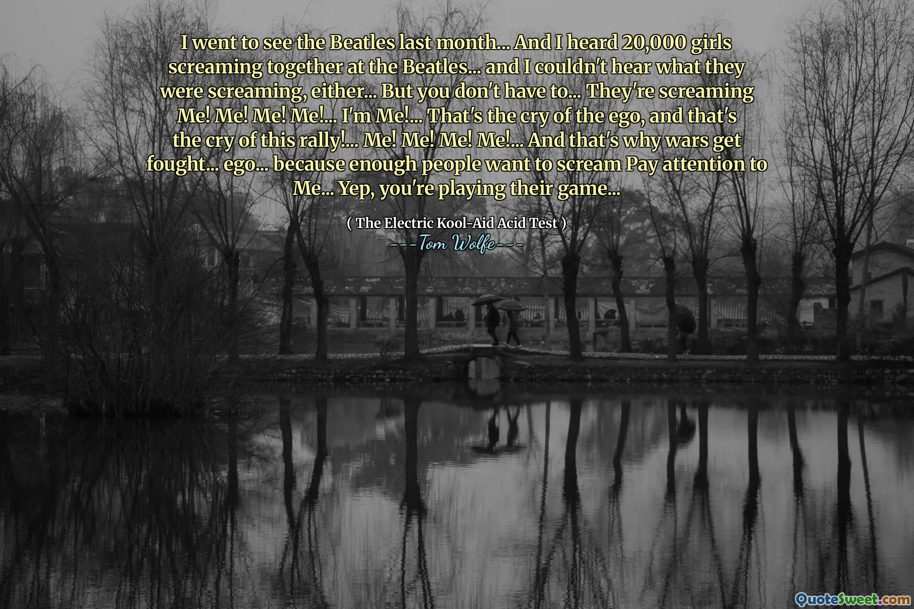 I went to see the Beatles last month... And I heard 20,000 girls screaming together at the Beatles... and I couldn't hear what they were screaming, either... But you don't have to... They're screaming Me! Me! Me! Me!... I'm Me!... That's the cry of the ego, and that's the cry of this rally!... Me! Me! Me! Me!... And that's why wars get fought... ego... because enough people want to scream Pay attention to Me... Yep, you're playing their game...