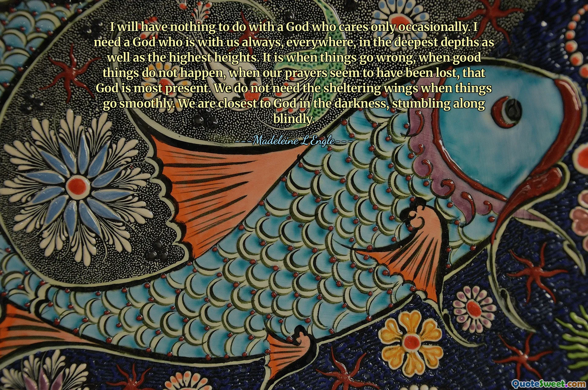 I will have nothing to do with a God who cares only occasionally. I need a God who is with us always, everywhere, in the deepest depths as well as the highest heights. It is when things go wrong, when good things do not happen, when our prayers seem to have been lost, that God is most present. We do not need the sheltering wings when things go smoothly. We are closest to God in the darkness, stumbling along blindly.