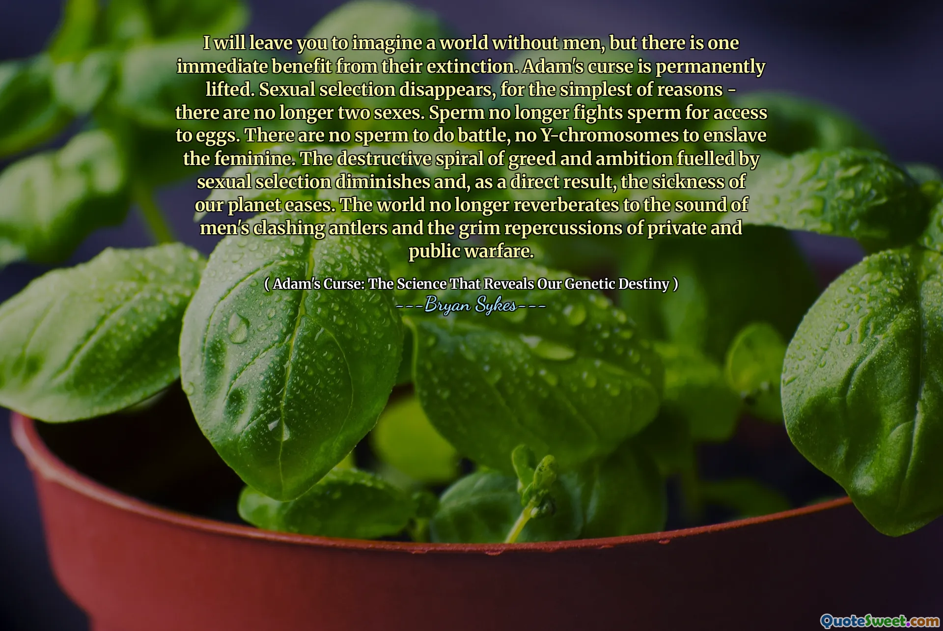 मैं आपको पुरुषों के बिना एक दुनिया की कल्पना करने के लिए छोड़ दूंगा, लेकिन उनके विलुप्त होने से एक तत्काल लाभ है। एडम का अभिशाप स्थायी रूप से उठा लिया जाता है। यौन चयन गायब हो जाता है, सबसे सरल कारणों से - अब दो लिंग नहीं हैं। शुक्राणु अब अंडे तक पहुंच के लिए शुक्राणु से नहीं लड़ता है। लड़ाई करने के लिए कोई शुक्राणु नहीं हैं, स्त्री को गुलाम बनाने के लिए कोई वाई-क्रोमोसोम नहीं है। यौन