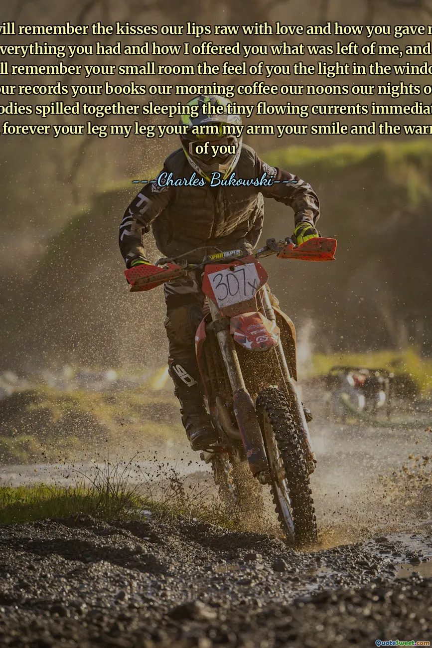 I will remember the kisses our lips raw with love and how you gave me everything you had and how I offered you what was left of me, and I will remember your small room the feel of you the light in the window your records your books our morning coffee our noons our nights our bodies spilled together sleeping the tiny flowing currents immediate and forever your leg my leg your arm my arm your smile and the warmth of you