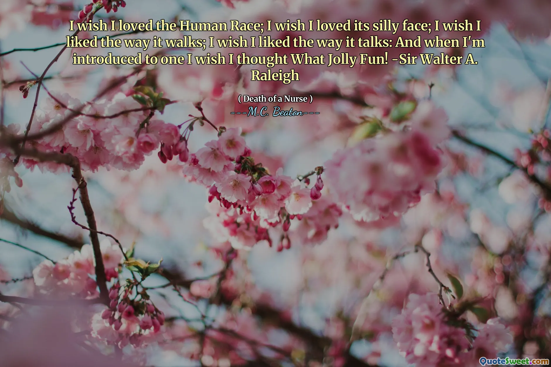 I wish I loved the Human Race; I wish I loved its silly face; I wish I liked the way it walks; I wish I liked the way it talks: And when I'm introduced to one I wish I thought What Jolly Fun! -Sir Walter A. Raleigh