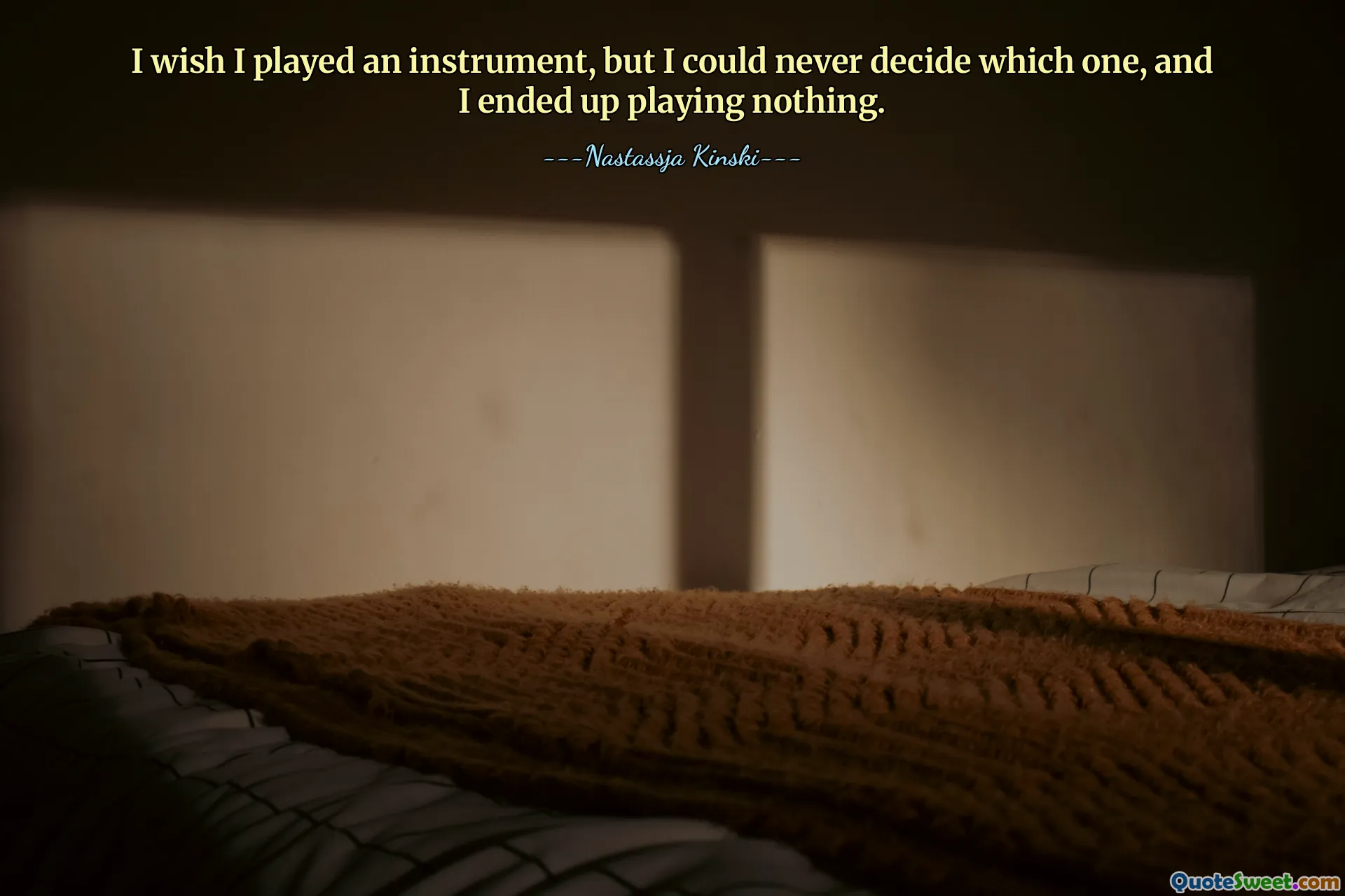 I wish I played an instrument, but I could never decide which one, and I ended up playing nothing.