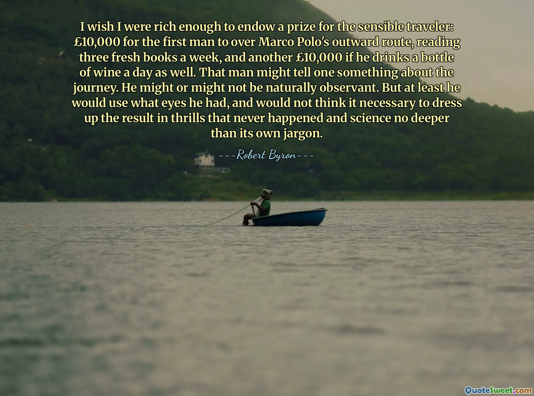 I wish I were rich enough to endow a prize for the sensible traveler: £10,000 for the first man to over Marco Polo's outward route, reading three fresh books a week, and another £10,000 if he drinks a bottle of wine a day as well. That man might tell one something about the journey. He might or might not be naturally observant. But at least he would use what eyes he had, and would not think it necessary to dress up the result in thrills that never happened and science no deeper than its own jargon.
