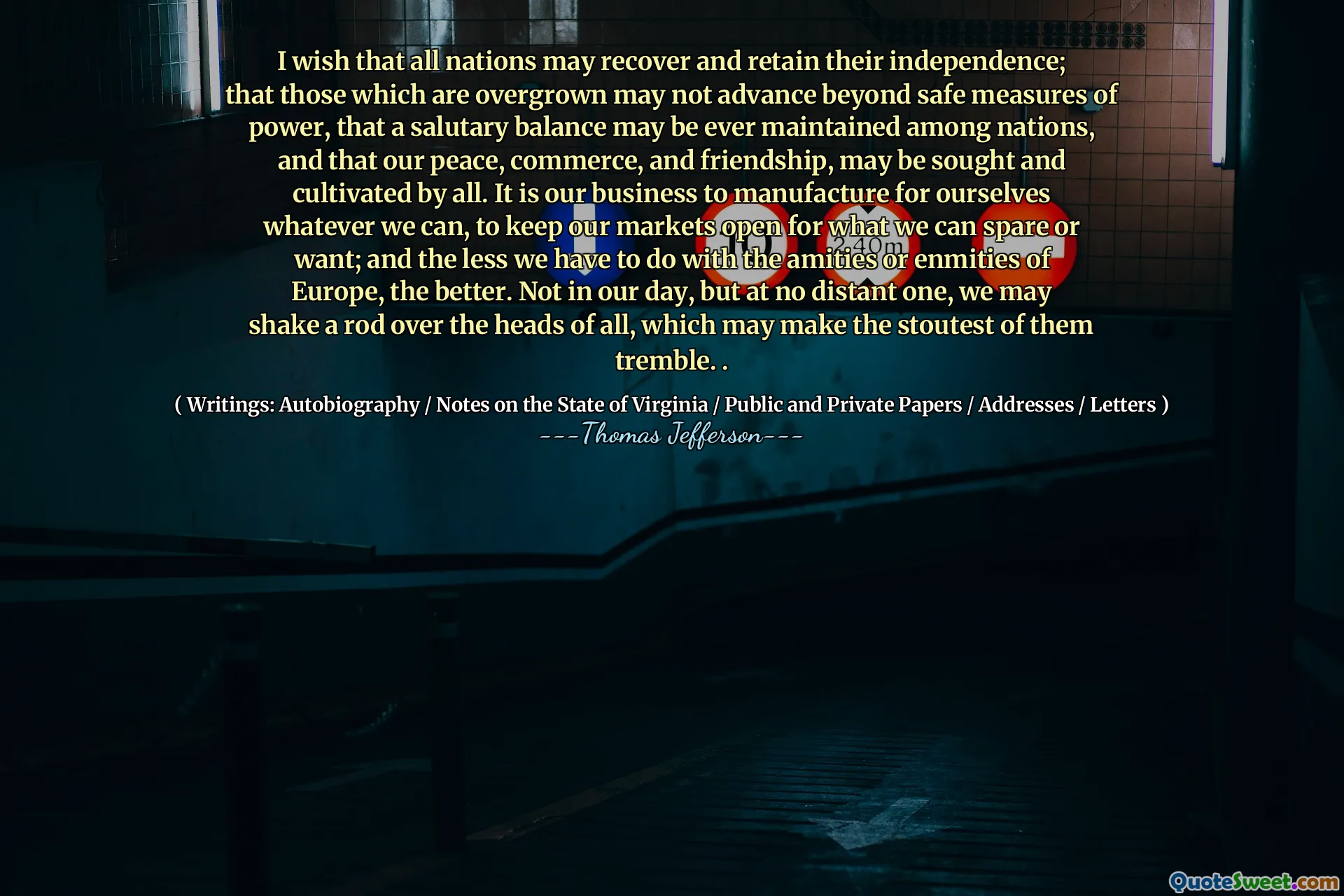 I wish that all nations may recover and retain their independence; that those which are overgrown may not advance beyond safe measures of power, that a salutary balance may be ever maintained among nations, and that our peace, commerce, and friendship, may be sought and cultivated by all. It is our business to manufacture for ourselves whatever we can, to keep our markets open for what we can spare or want; and the less we have to do with the amities or enmities of Europe, the better. Not in our day, but at no distant one, we may shake a rod over the heads of all, which may make the stoutest of them tremble. .
