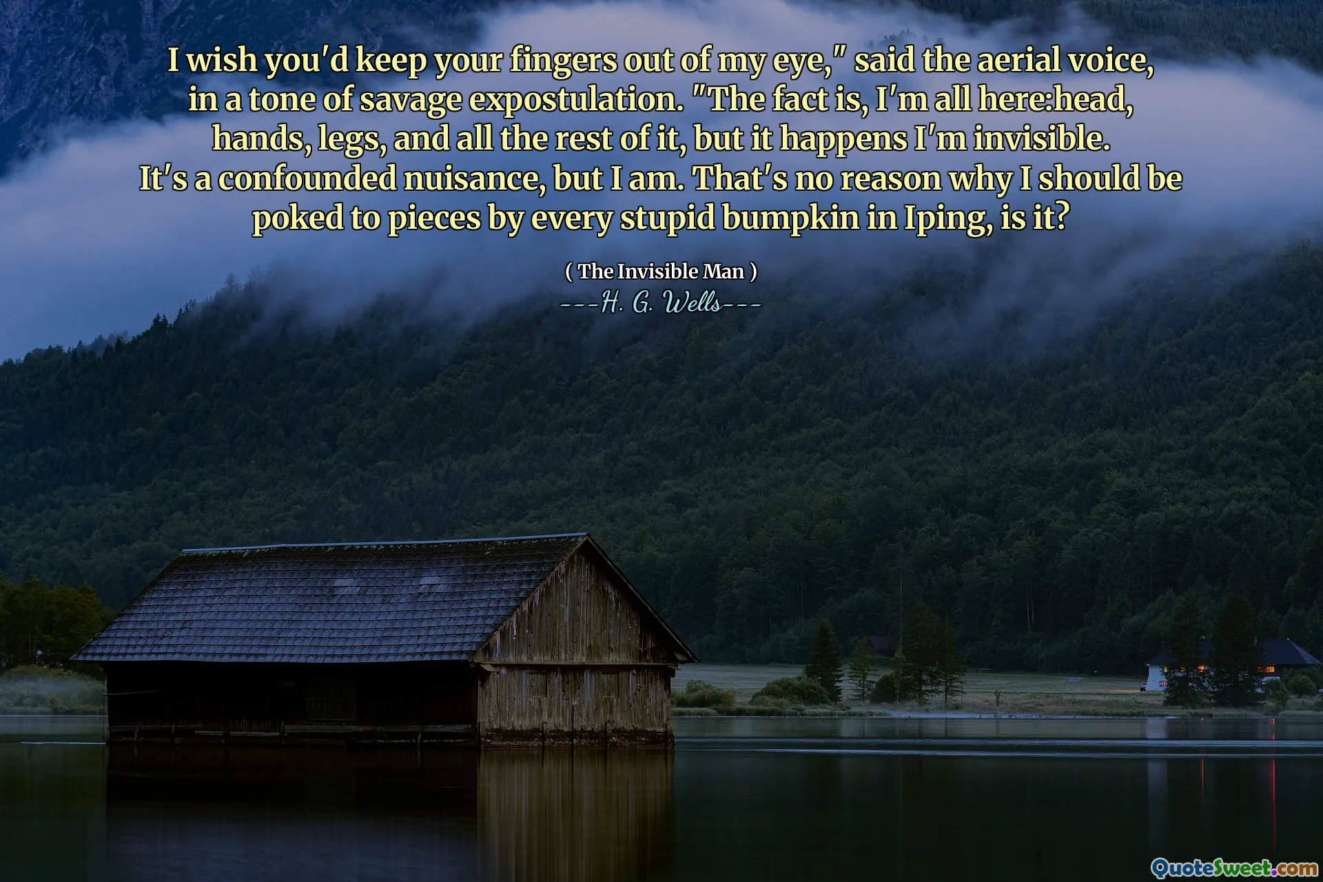 I wish you'd keep your fingers out of my eye," said the aerial voice, in a tone of savage expostulation. "The fact is, I'm all here:head, hands, legs, and all the rest of it, but it happens I'm invisible. It's a confounded nuisance, but I am. That's no reason why I should be poked to pieces by every stupid bumpkin in Iping, is it?
