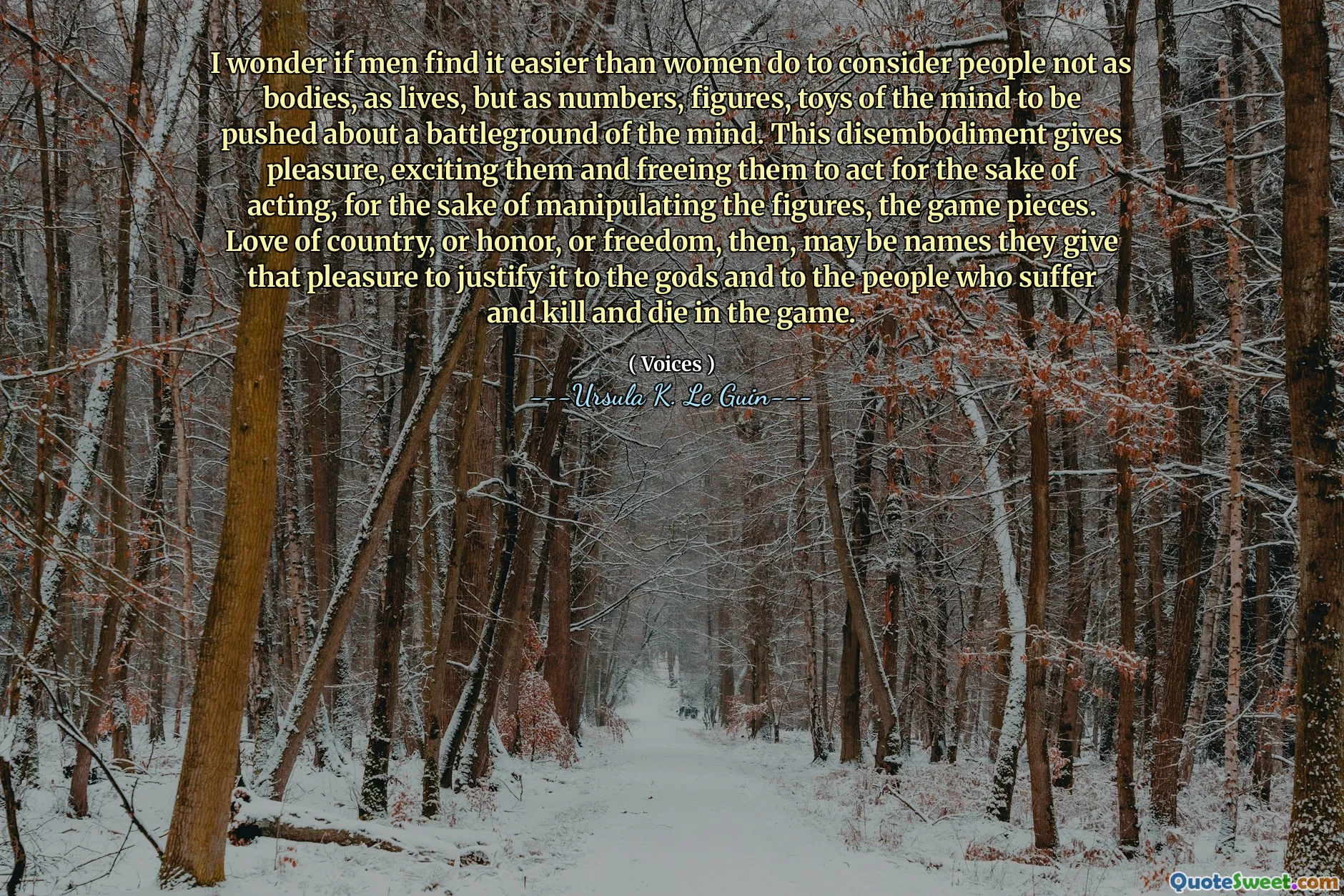 I wonder if men find it easier than women do to consider people not as bodies, as lives, but as numbers, figures, toys of the mind to be pushed about a battleground of the mind. This disembodiment gives pleasure, exciting them and freeing them to act for the sake of acting, for the sake of manipulating the figures, the game pieces. Love of country, or honor, or freedom, then, may be names they give that pleasure to justify it to the gods and to the people who suffer and kill and die in the game.