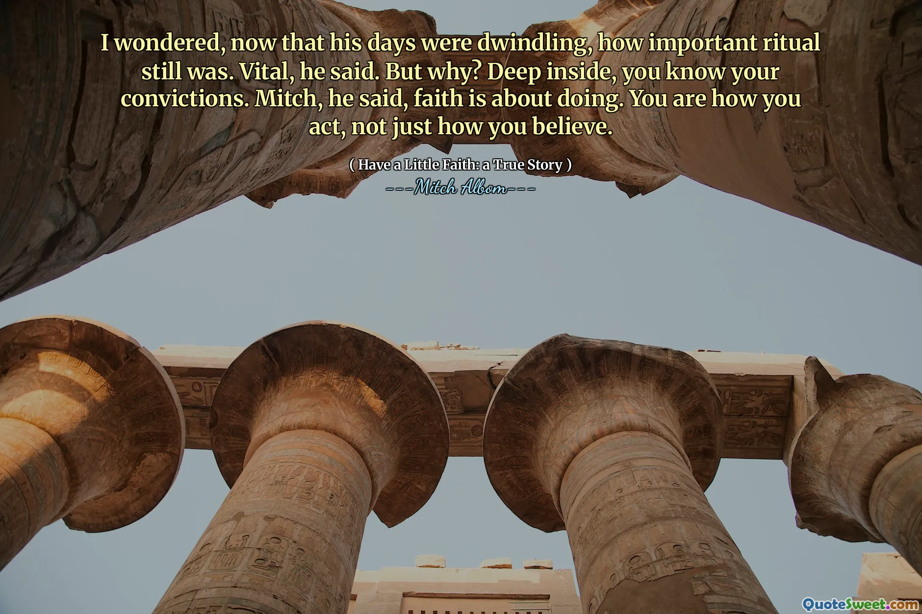 मुझे आश्चर्य हुआ, अब जब उसके दिन घट रहे थे, तो अभी भी कितना महत्वपूर्ण अनुष्ठान था। महत्वपूर्ण, उन्होंने कहा। लेकिन क्यों? अंदर गहराई से, आप अपने विश्वासों को जानते हैं। मिच, उन्होंने कहा, विश्वास करने के बारे में है। आप हैं कि आप कैसे कार्य करते हैं, न कि केवल आप कैसे मानते हैं।