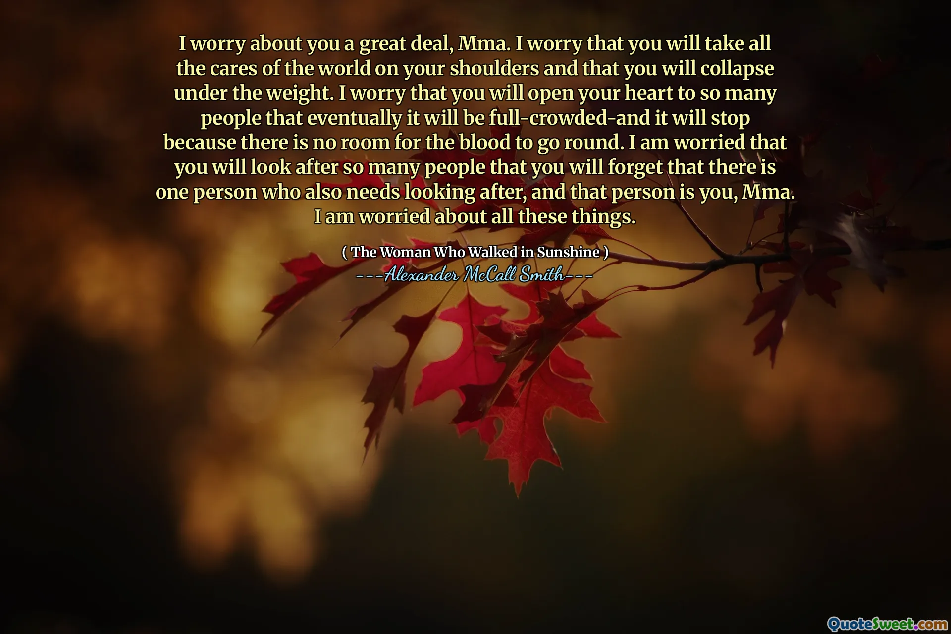I worry about you a great deal, Mma. I worry that you will take all the cares of the world on your shoulders and that you will collapse under the weight. I worry that you will open your heart to so many people that eventually it will be full-crowded-and it will stop because there is no room for the blood to go round. I am worried that you will look after so many people that you will forget that there is one person who also needs looking after, and that person is you, Mma. I am worried about all these things.