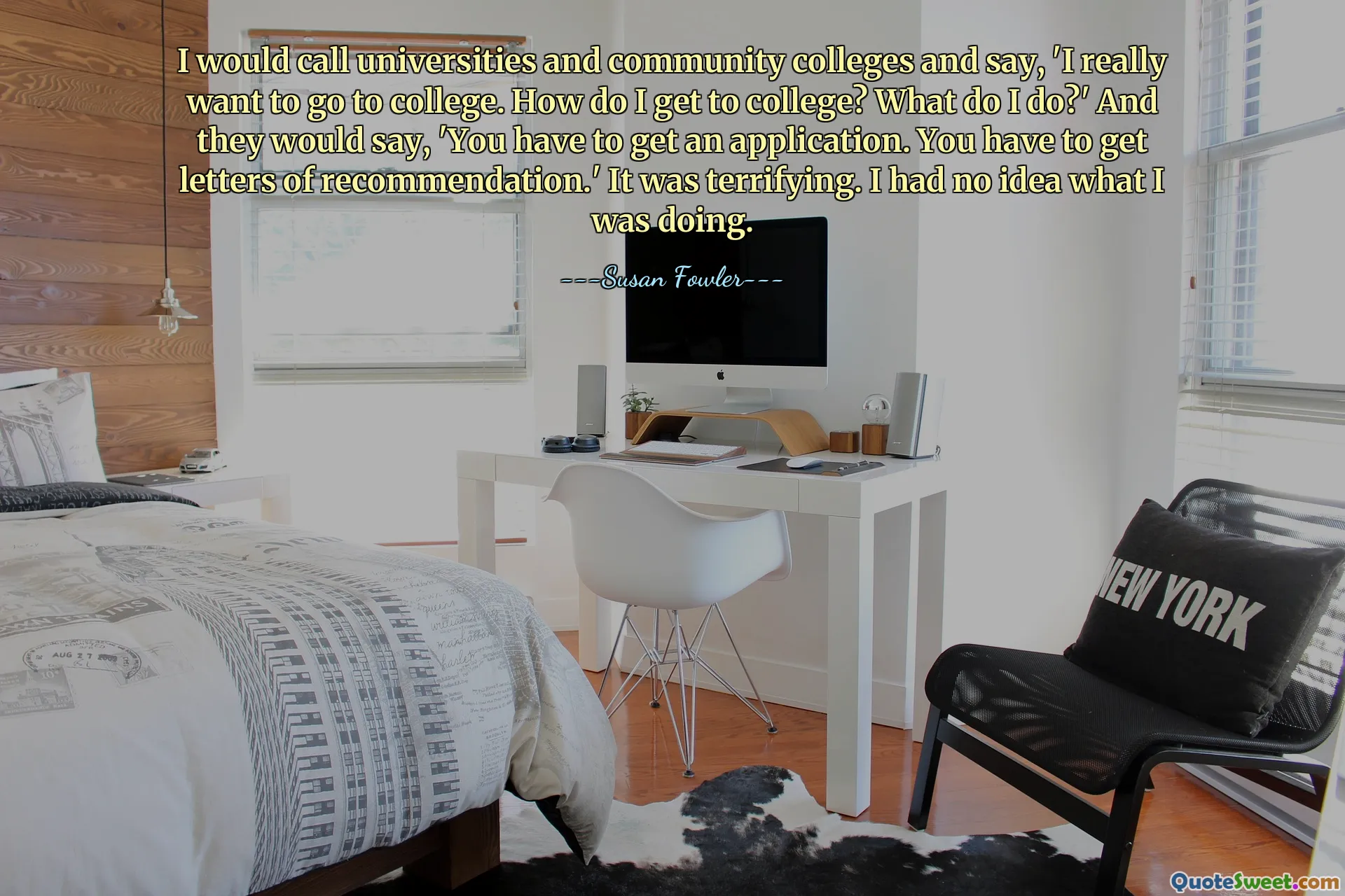 I would call universities and community colleges and say, 'I really want to go to college. How do I get to college? What do I do?' And they would say, 'You have to get an application. You have to get letters of recommendation.' It was terrifying. I had no idea what I was doing.