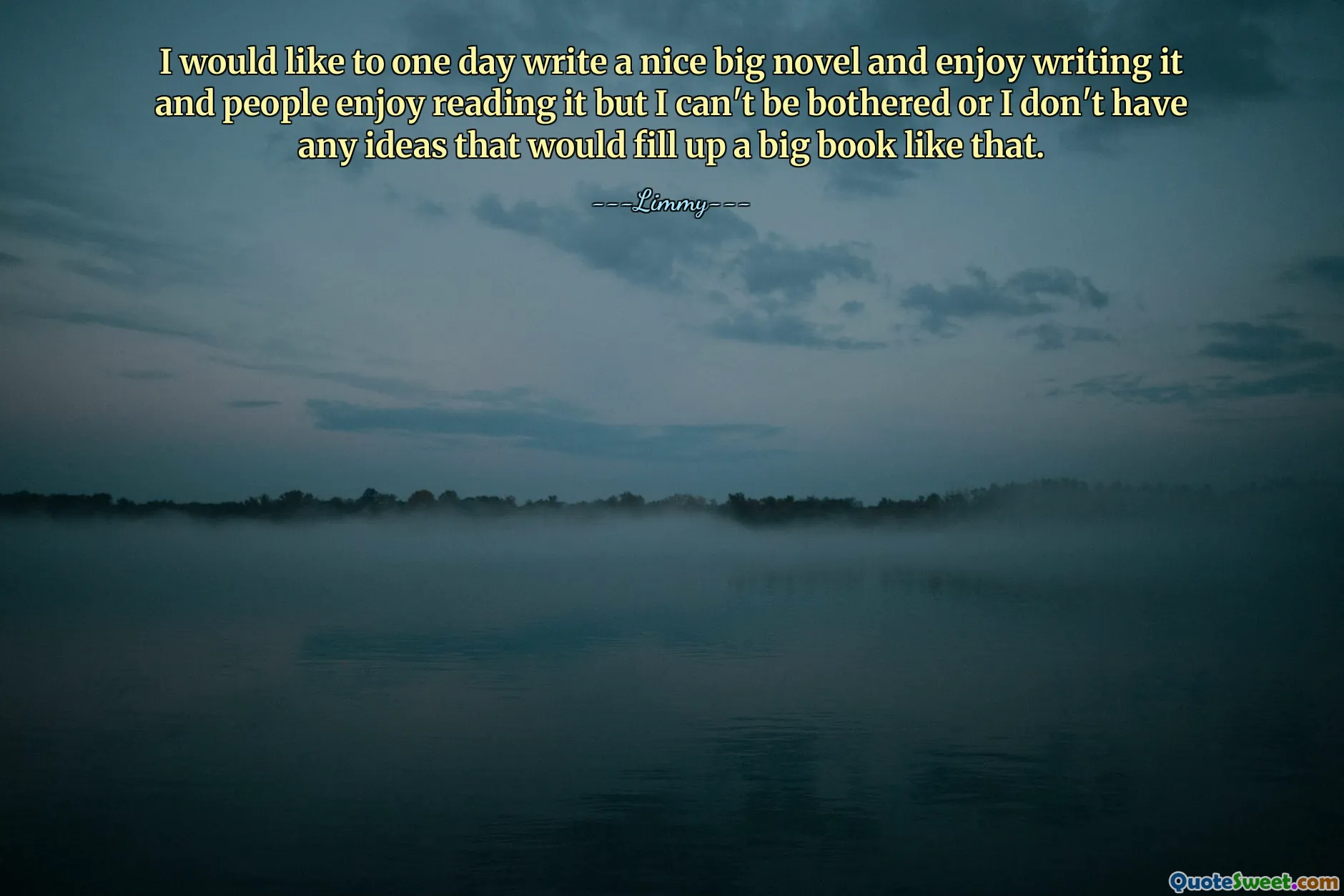 I would like to one day write a nice big novel and enjoy writing it and people enjoy reading it but I can't be bothered or I don't have any ideas that would fill up a big book like that.