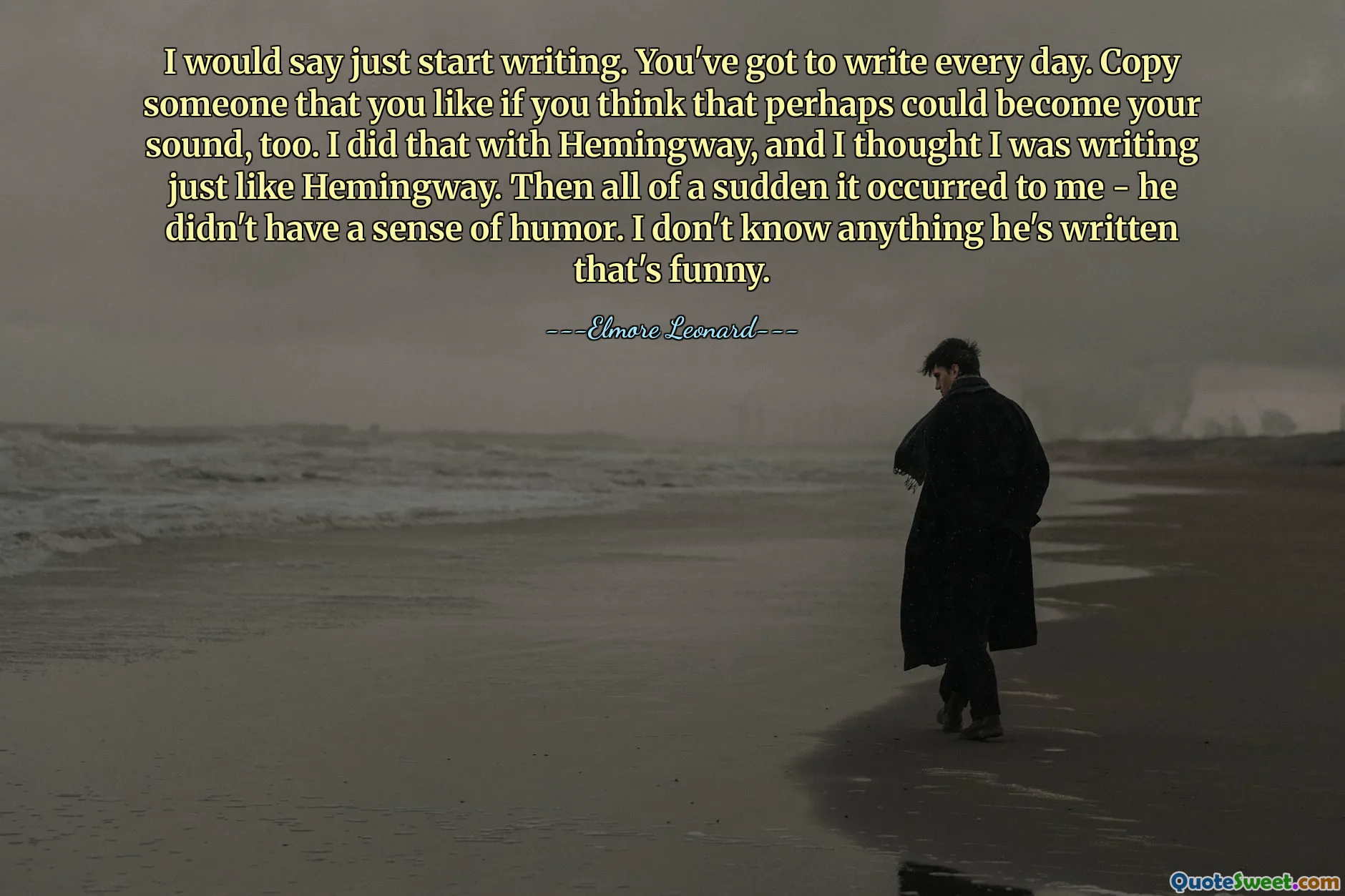I would say just start writing. You've got to write every day. Copy someone that you like if you think that perhaps could become your sound, too. I did that with Hemingway, and I thought I was writing just like Hemingway. Then all of a sudden it occurred to me - he didn't have a sense of humor. I don't know anything he's written that's funny.