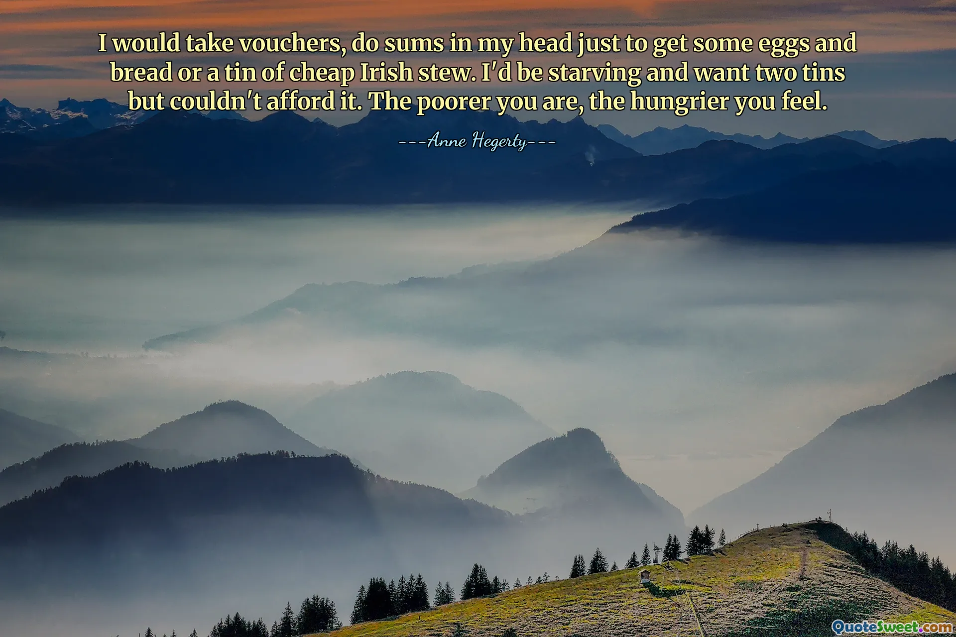 I would take vouchers, do sums in my head just to get some eggs and bread or a tin of cheap Irish stew. I'd be starving and want two tins but couldn't afford it. The poorer you are, the hungrier you feel.
