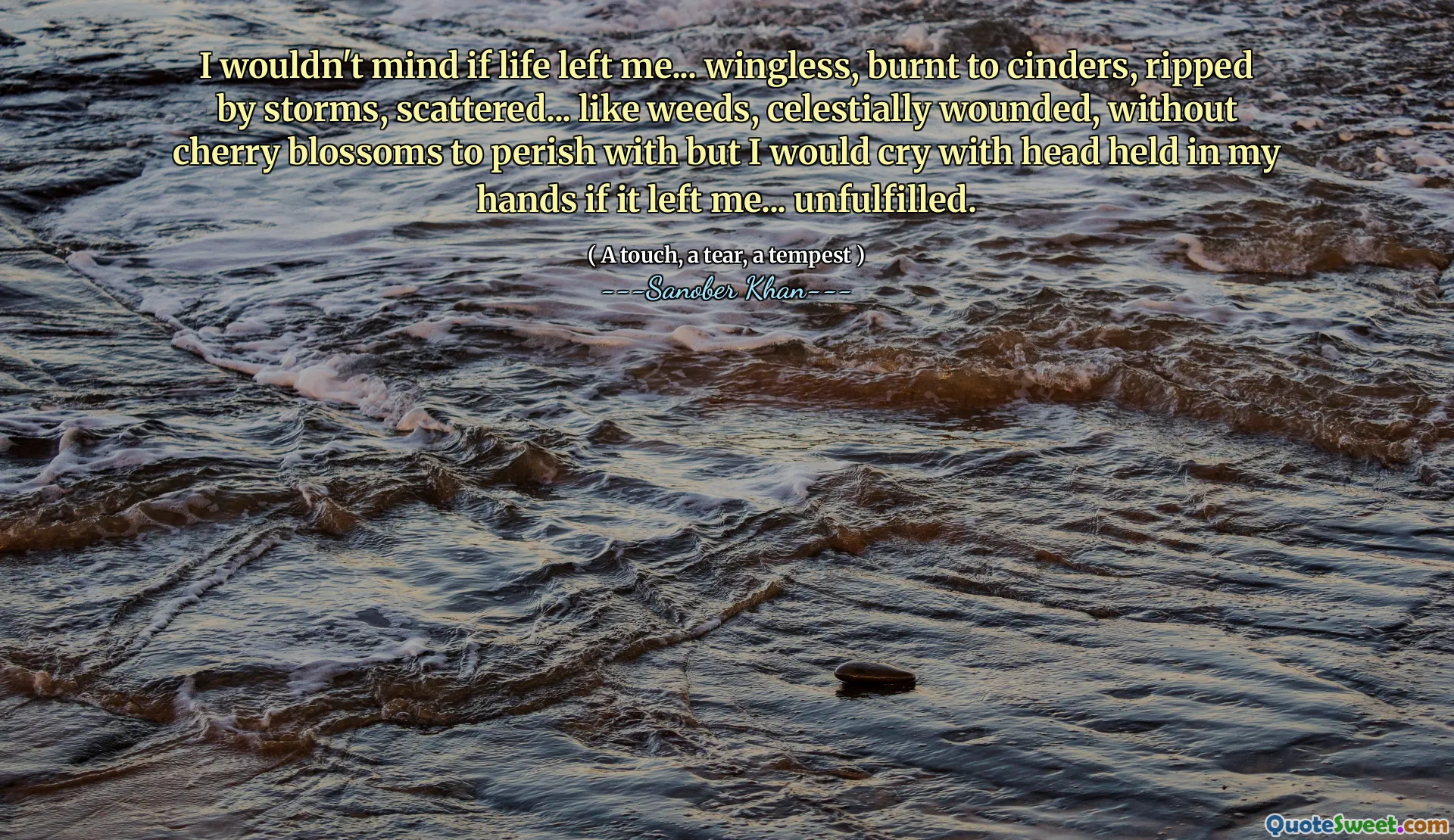 I wouldn't mind if life left me... wingless, burnt to cinders, ripped by storms, scattered... like weeds, celestially wounded, without cherry blossoms to perish with but I would cry with head held in my hands if it left me... unfulfilled.