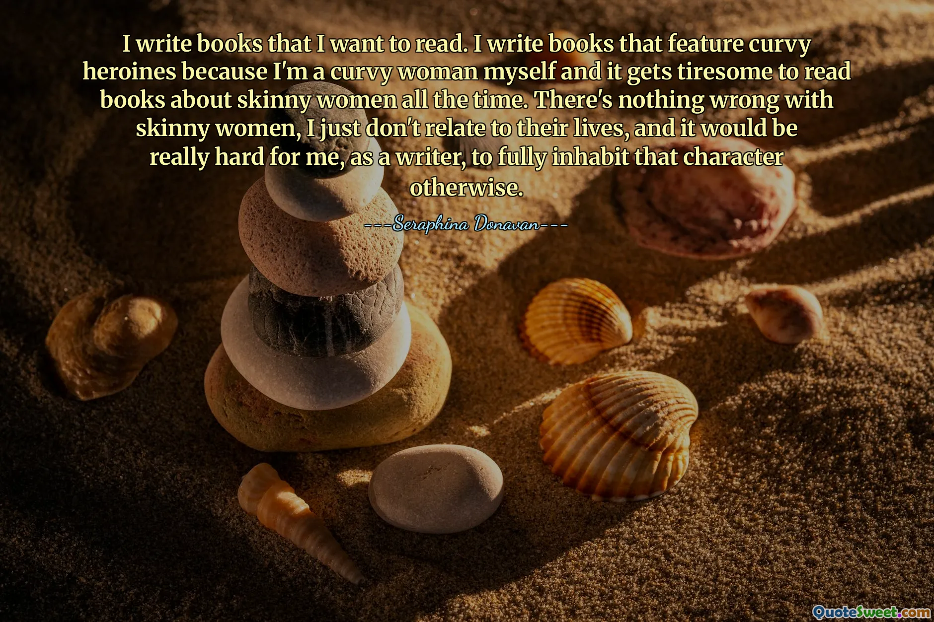 I write books that I want to read. I write books that feature curvy heroines because I'm a curvy woman myself and it gets tiresome to read books about skinny women all the time. There's nothing wrong with skinny women, I just don't relate to their lives, and it would be really hard for me, as a writer, to fully inhabit that character otherwise.