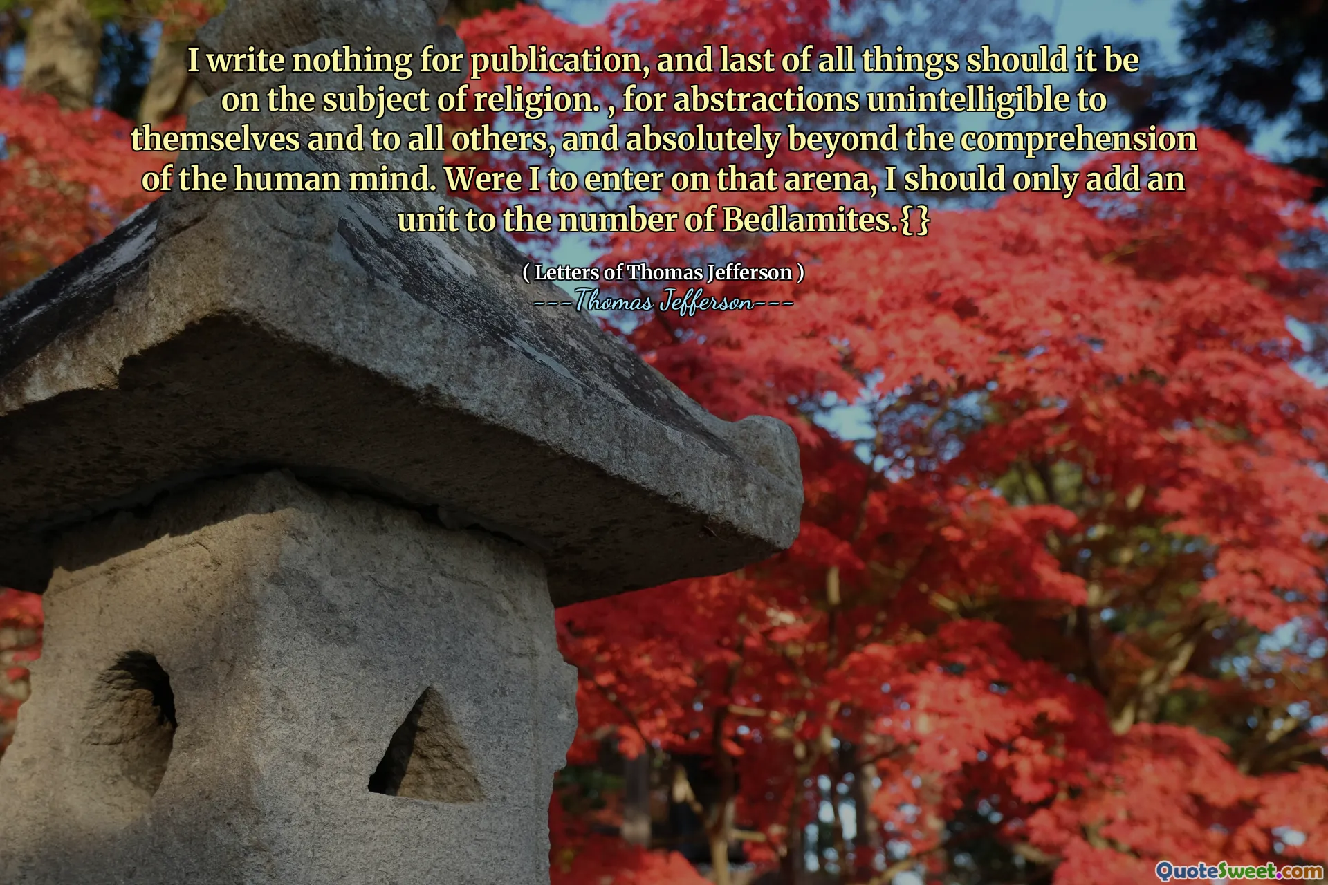 I write nothing for publication, and last of all things should it be on the subject of religion. , for abstractions unintelligible to themselves and to all others, and absolutely beyond the comprehension of the human mind. Were I to enter on that arena, I should only add an unit to the number of Bedlamites.{}