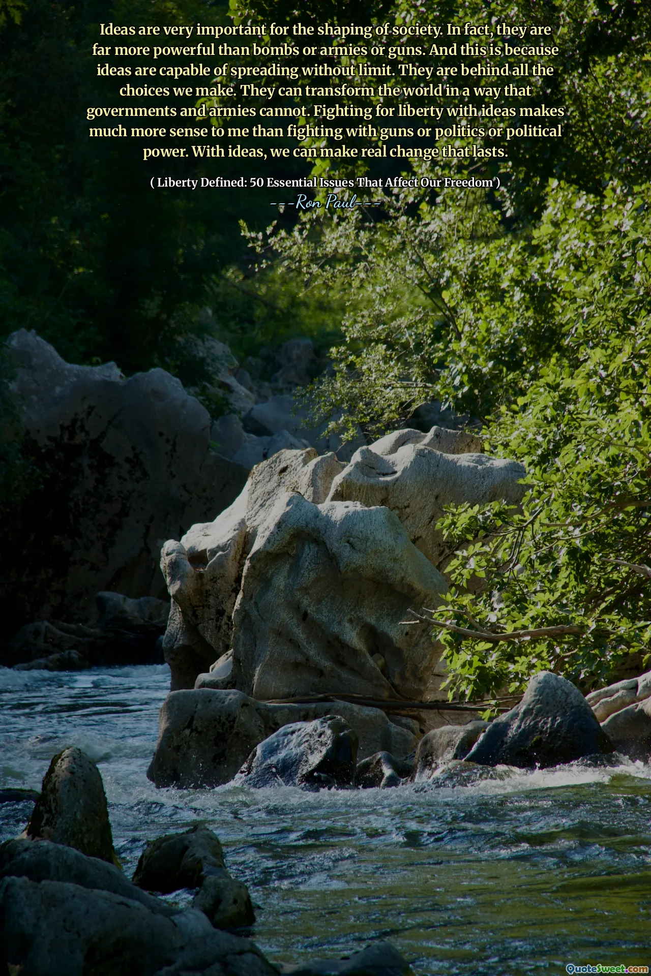 Ideas are very important for the shaping of society. In fact, they are far more powerful than bombs or armies or guns. And this is because ideas are capable of spreading without limit. They are behind all the choices we make. They can transform the world in a way that governments and armies cannot. Fighting for liberty with ideas makes much more sense to me than fighting with guns or politics or political power. With ideas, we can make real change that lasts.