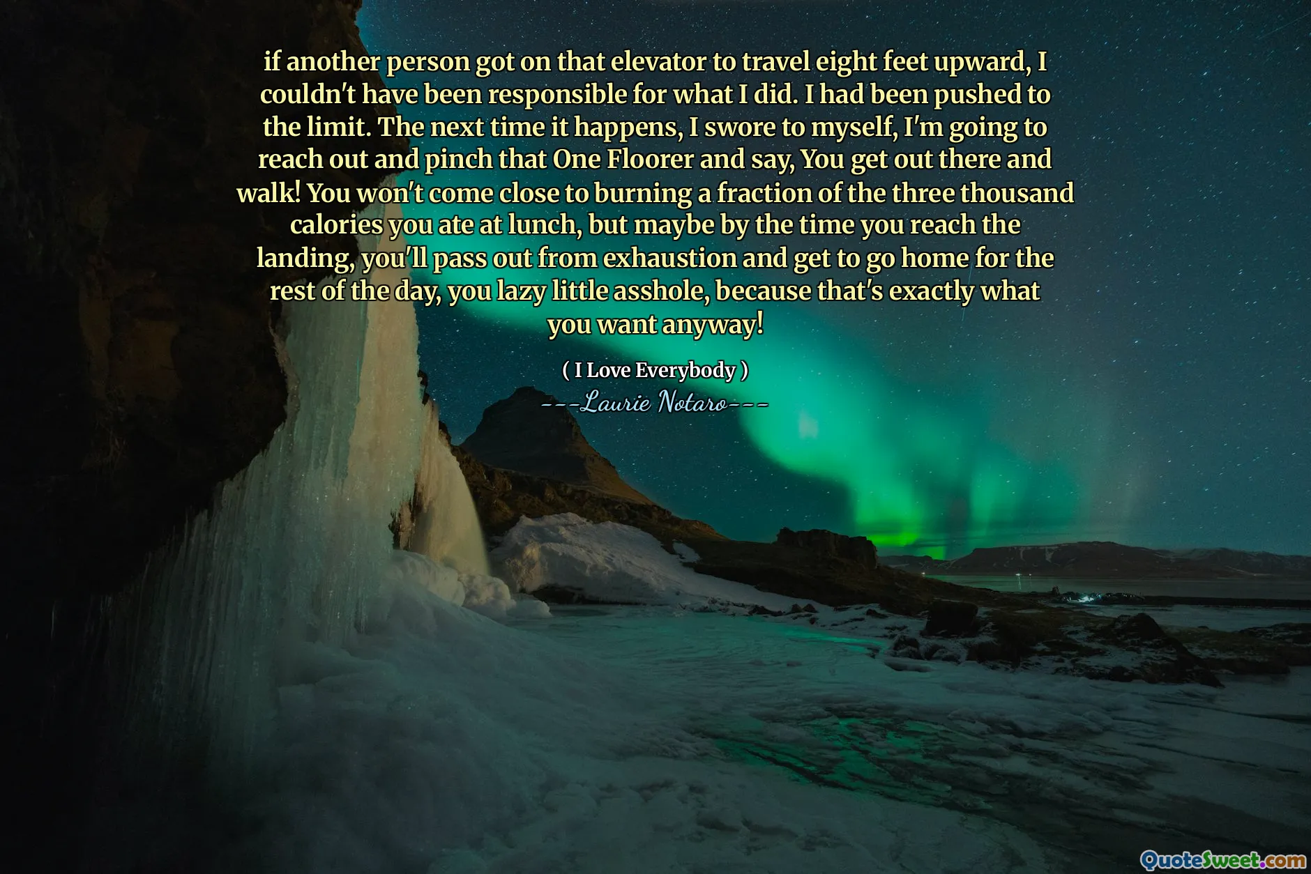if another person got on that elevator to travel eight feet upward, I couldn't have been responsible for what I did. I had been pushed to the limit. The next time it happens, I swore to myself, I'm going to reach out and pinch that One Floorer and say, You get out there and walk! You won't come close to burning a fraction of the three thousand calories you ate at lunch, but maybe by the time you reach the landing, you'll pass out from exhaustion and get to go home for the rest of the day, you lazy little asshole, because that's exactly what you want anyway!
