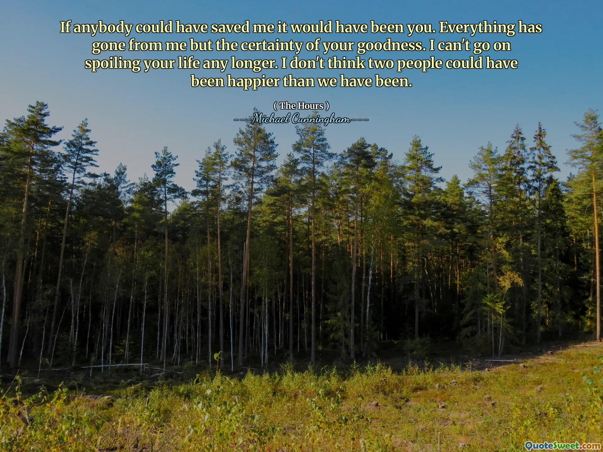 If anybody could have saved me it would have been you. Everything has gone from me but the certainty of your goodness. I can't go on spoiling your life any longer. I don't think two people could have been happier than we have been.