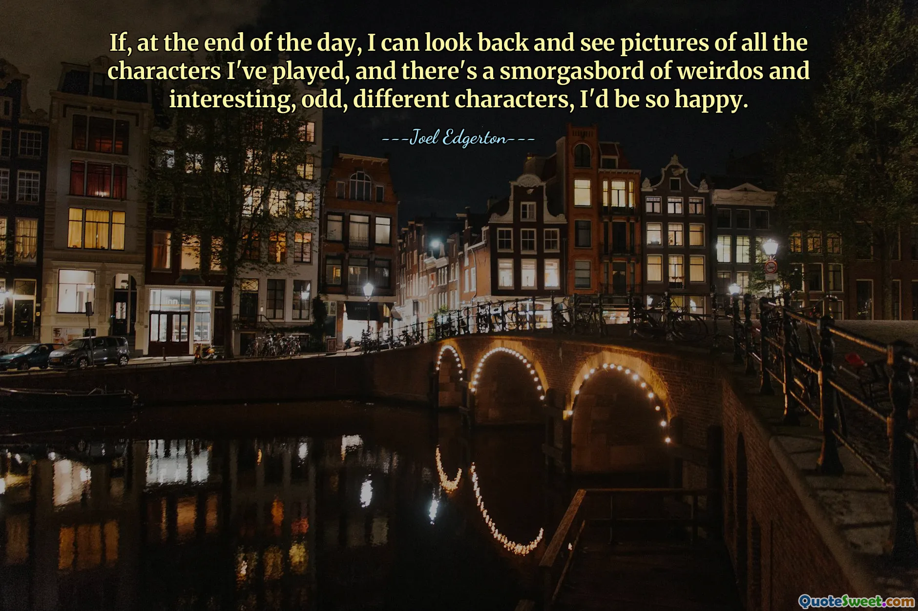 If, at the end of the day, I can look back and see pictures of all the characters I've played, and there's a smorgasbord of weirdos and interesting, odd, different characters, I'd be so happy.