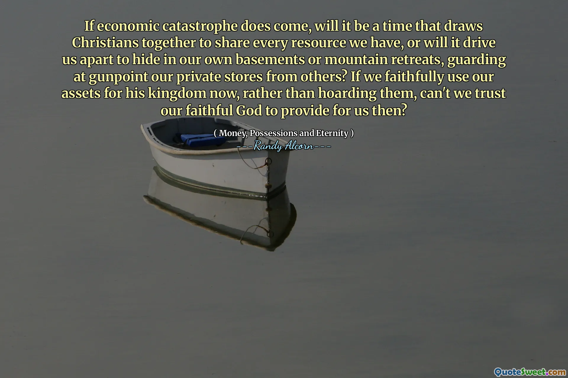 If economic catastrophe does come, will it be a time that draws Christians together to share every resource we have, or will it drive us apart to hide in our own basements or mountain retreats, guarding at gunpoint our private stores from others? If we faithfully use our assets for his kingdom now, rather than hoarding them, can't we trust our faithful God to provide for us then?