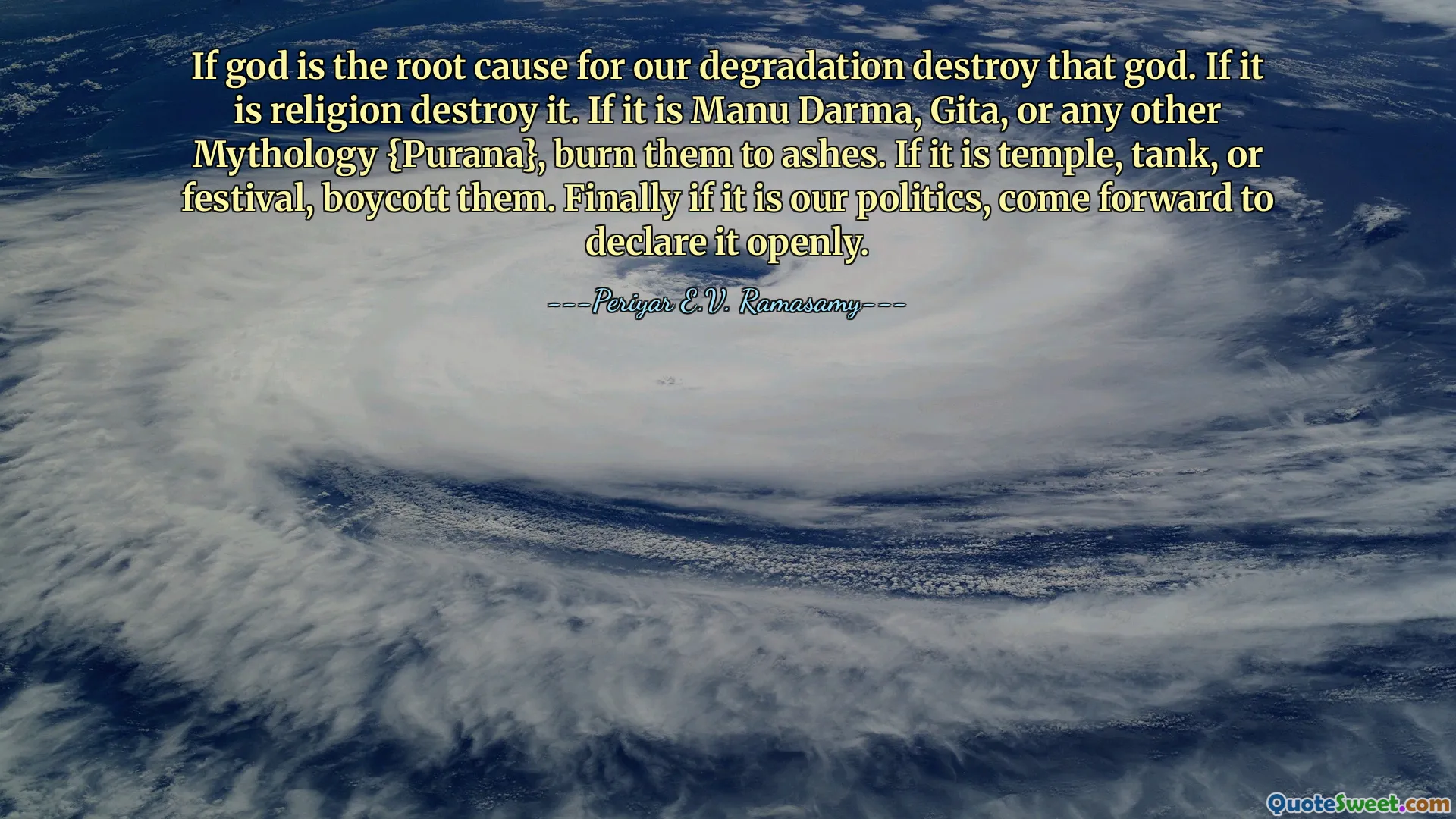 If god is the root cause for our degradation destroy that god. If it is religion destroy it. If it is Manu Darma, Gita, or any other Mythology {Purana}, burn them to ashes. If it is temple, tank, or festival, boycott them. Finally if it is our politics, come forward to declare it openly.