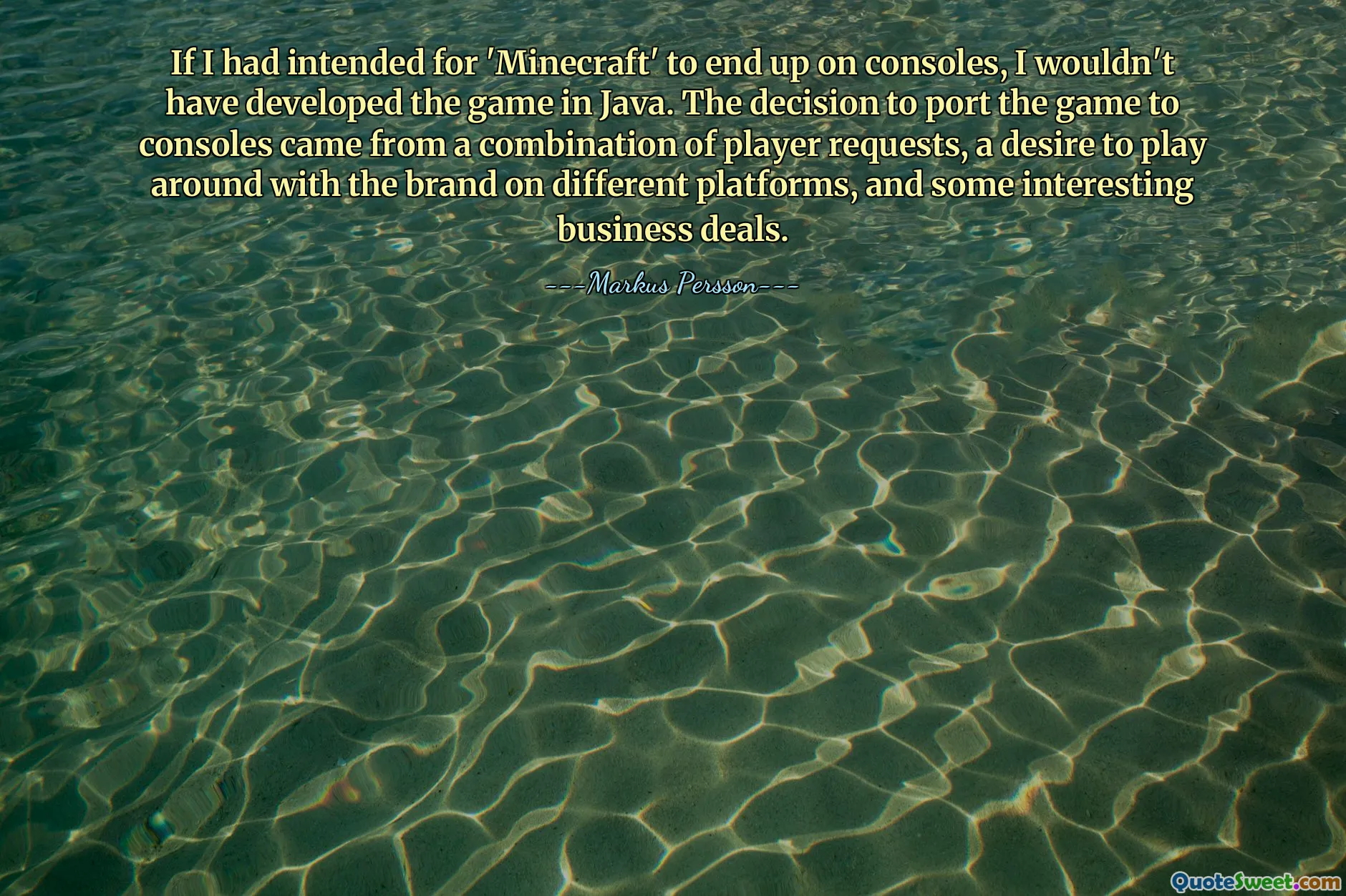 If I had intended for 'Minecraft' to end up on consoles, I wouldn't have developed the game in Java. The decision to port the game to consoles came from a combination of player requests, a desire to play around with the brand on different platforms, and some interesting business deals.