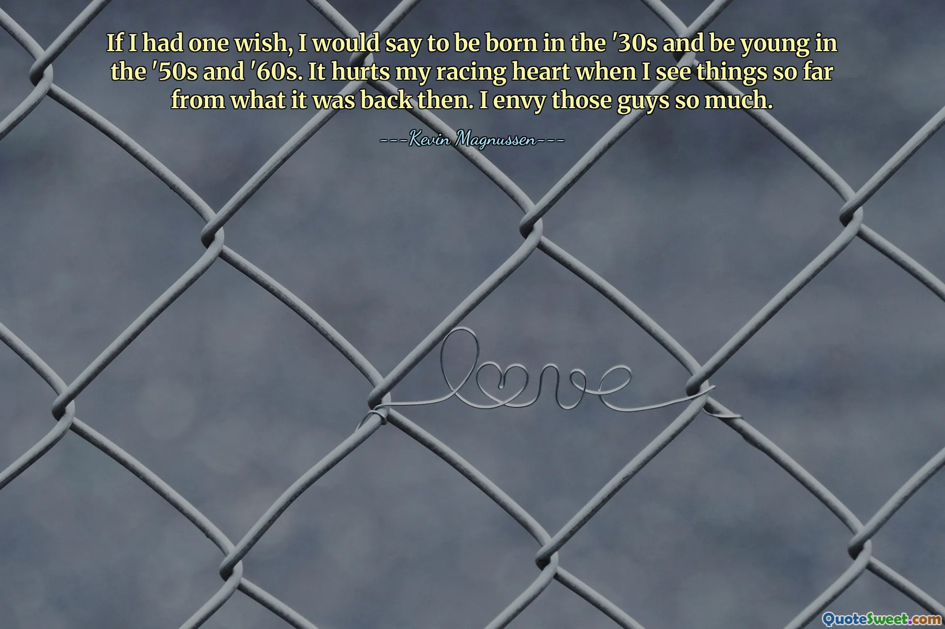 If I had one wish, I would say to be born in the '30s and be young in the '50s and '60s. It hurts my racing heart when I see things so far from what it was back then. I envy those guys so much.