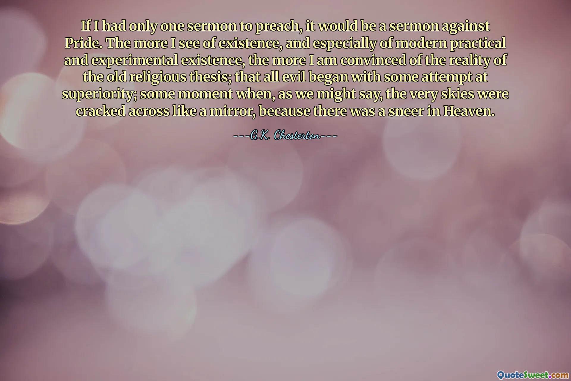 If I had only one sermon to preach, it would be a sermon against Pride. The more I see of existence, and especially of modern practical and experimental existence, the more I am convinced of the reality of the old religious thesis; that all evil began with some attempt at superiority; some moment when, as we might say, the very skies were cracked across like a mirror, because there was a sneer in Heaven.