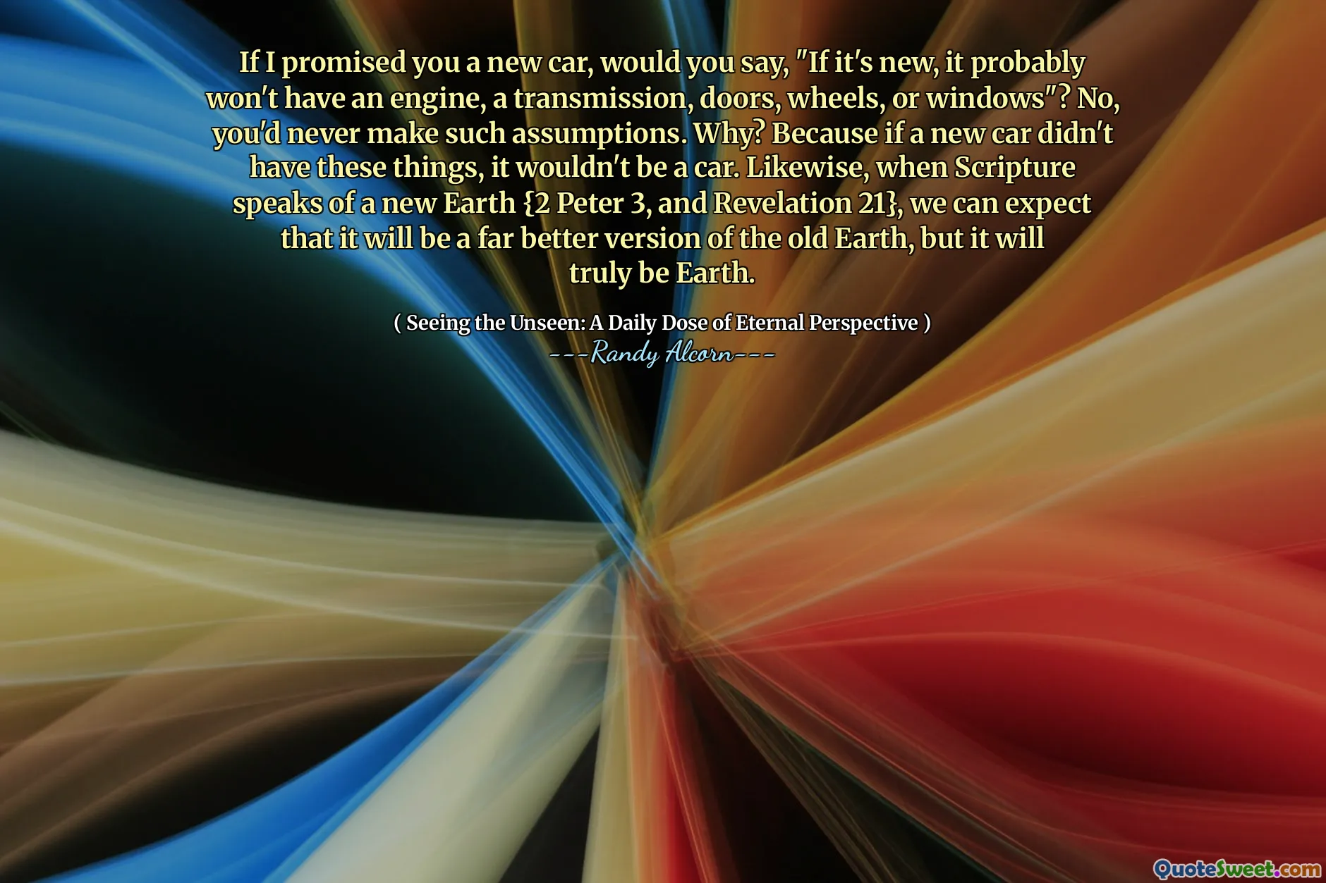 अगर मैंने आपसे एक नई कार का वादा किया है, तो क्या आप कहेंगे, "यदि यह नया है, तो इसमें शायद एक इंजन, एक ट्रांसमिशन, दरवाजे, पहिए या खिड़कियां नहीं होगी"? नहीं, आप कभी भी ऐसी धारणाएँ नहीं बनाएंगे। क्यों? क्योंकि अगर एक नई कार में ये चीजें नहीं थीं, तो यह कार नहीं होगी। इसी तरह, जब पवित्रशास्त्र एक नई पृथ्वी {2 पीटर 3, और रहस्योद्घाटन 21} की बात करता है, तो हम उम्मीद कर सकते हैं कि यह पुरानी पृथ्वी का