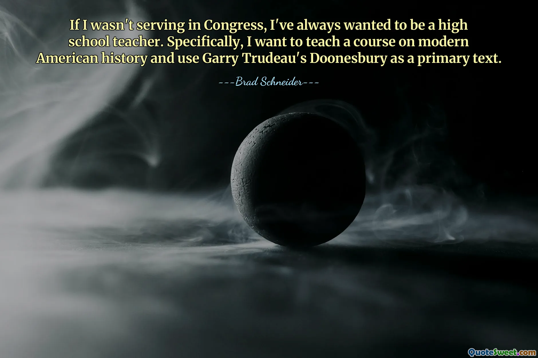 If I wasn't serving in Congress, I've always wanted to be a high school teacher. Specifically, I want to teach a course on modern American history and use Garry Trudeau's Doonesbury as a primary text.