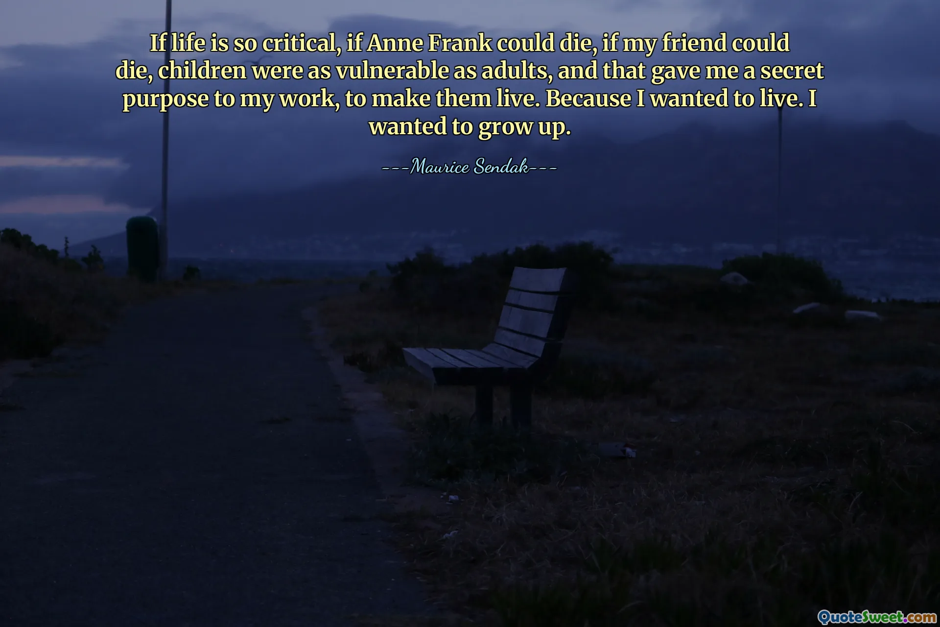 If life is so critical, if Anne Frank could die, if my friend could die, children were as vulnerable as adults, and that gave me a secret purpose to my work, to make them live. Because I wanted to live. I wanted to grow up.