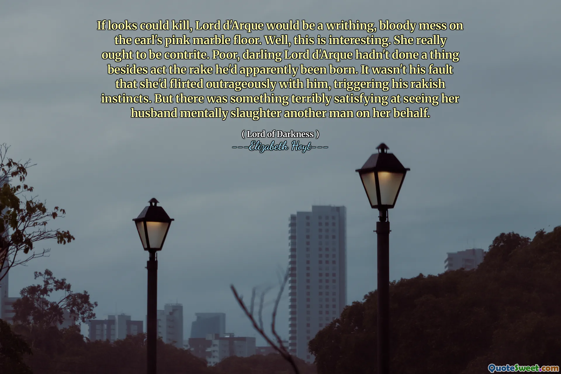 If looks could kill, Lord d'Arque would be a writhing, bloody mess on the earl's pink marble floor. Well, this is interesting. She really ought to be contrite. Poor, darling Lord d'Arque hadn't done a thing besides act the rake he'd apparently been born. It wasn't his fault that she'd flirted outrageously with him, triggering his rakish instincts. But there was something terribly satisfying at seeing her husband mentally slaughter another man on her behalf.