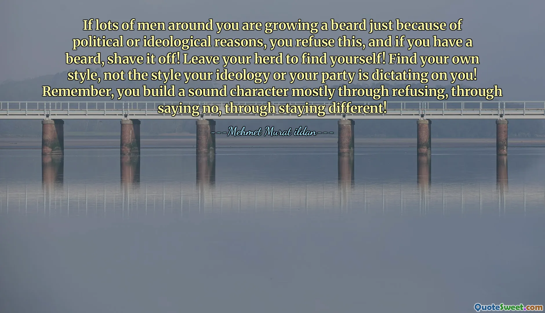 If lots of men around you are growing a beard just because of political or ideological reasons, you refuse this, and if you have a beard, shave it off! Leave your herd to find yourself! Find your own style, not the style your ideology or your party is dictating on you! Remember, you build a sound character mostly through refusing, through saying no, through staying different!