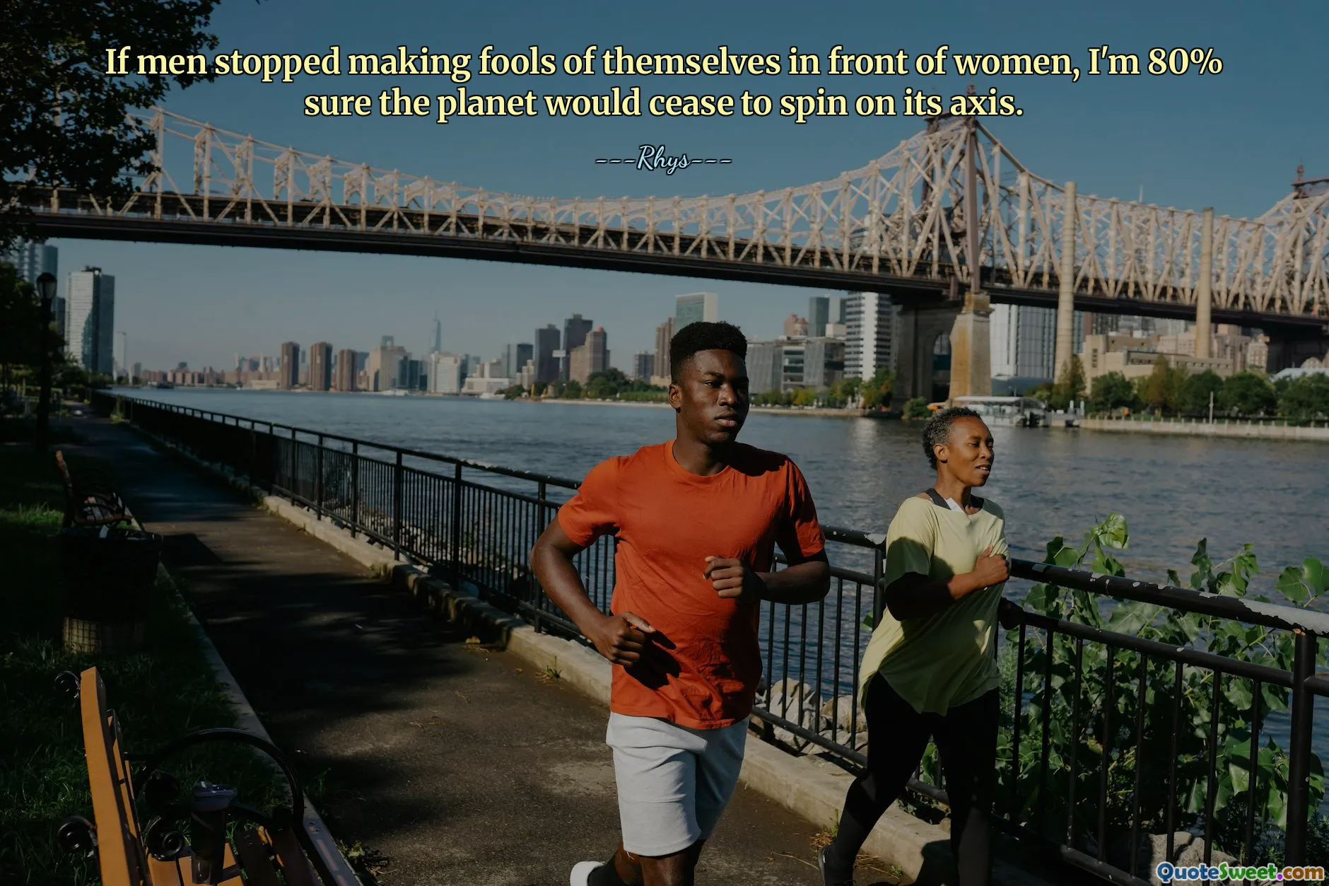 If men stopped making fools of themselves in front of women, I'm 80% sure the planet would cease to spin on its axis.