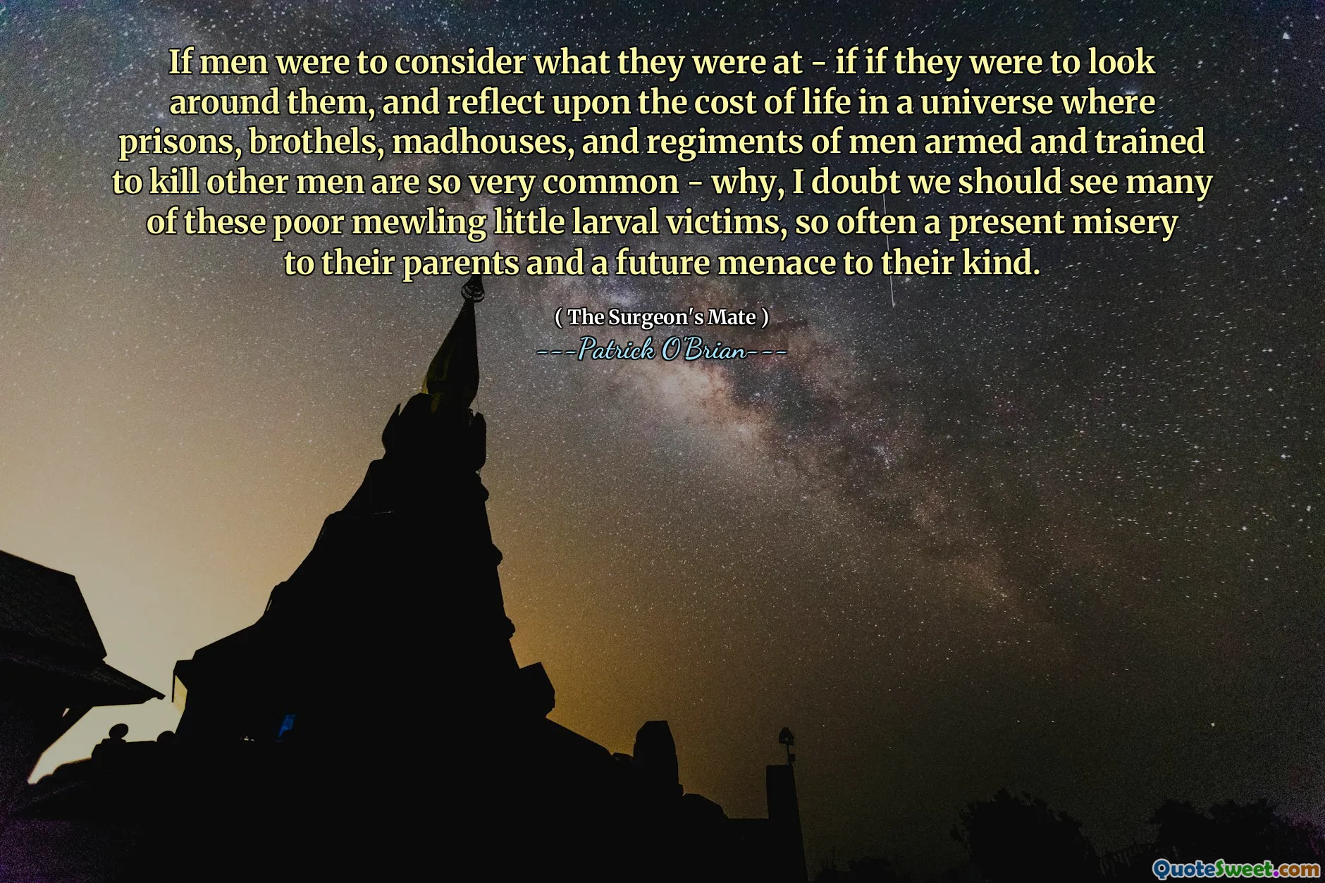 If men were to consider what they were at - if if they were to look around them, and reflect upon the cost of life in a universe where prisons, brothels, madhouses, and regiments of men armed and trained to kill other men are so very common - why, I doubt we should see many of these poor mewling little larval victims, so often a present misery to their parents and a future menace to their kind.