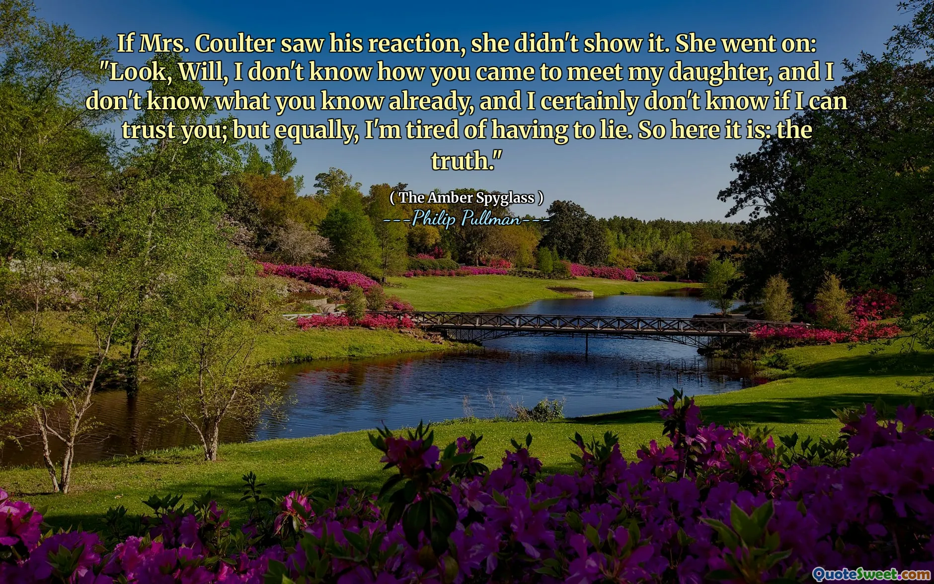 If Mrs. Coulter saw his reaction, she didn't show it. She went on: "Look, Will, I don't know how you came to meet my daughter, and I don't know what you know already, and I certainly don't know if I can trust you; but equally, I'm tired of having to lie. So here it is: the truth."
