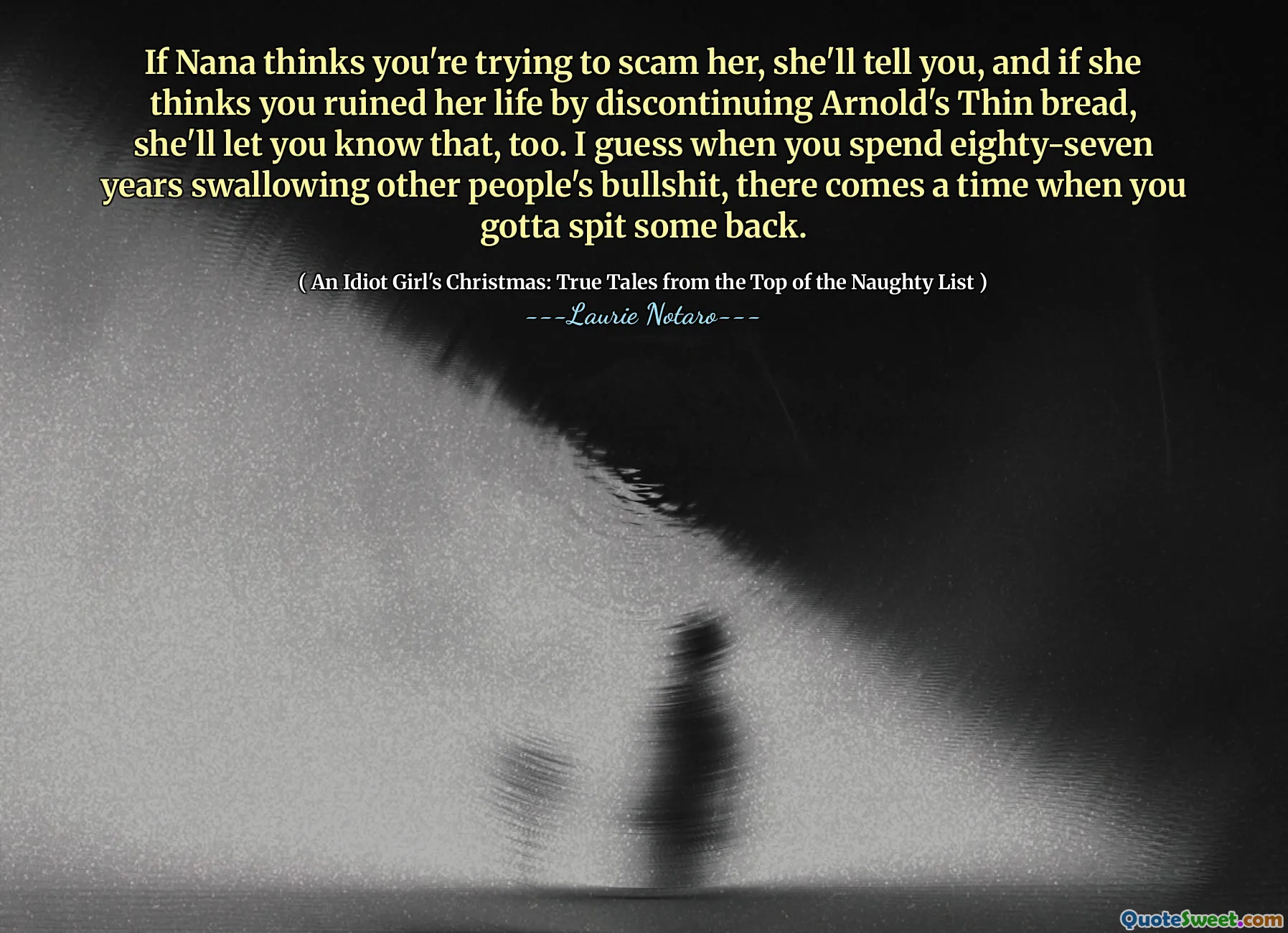 Dacă Nana crede că încerci să o înșelăm, îți va spune și, dacă crede că i -ai stricat viața întrerupând pâinea subțire a lui Arnold, te va anunța și asta. Bănuiesc că atunci când petreci optzeci și șapte de ani înghițiți alți oameni, vine un moment în care trebuie să scuipați ceva înapoi.