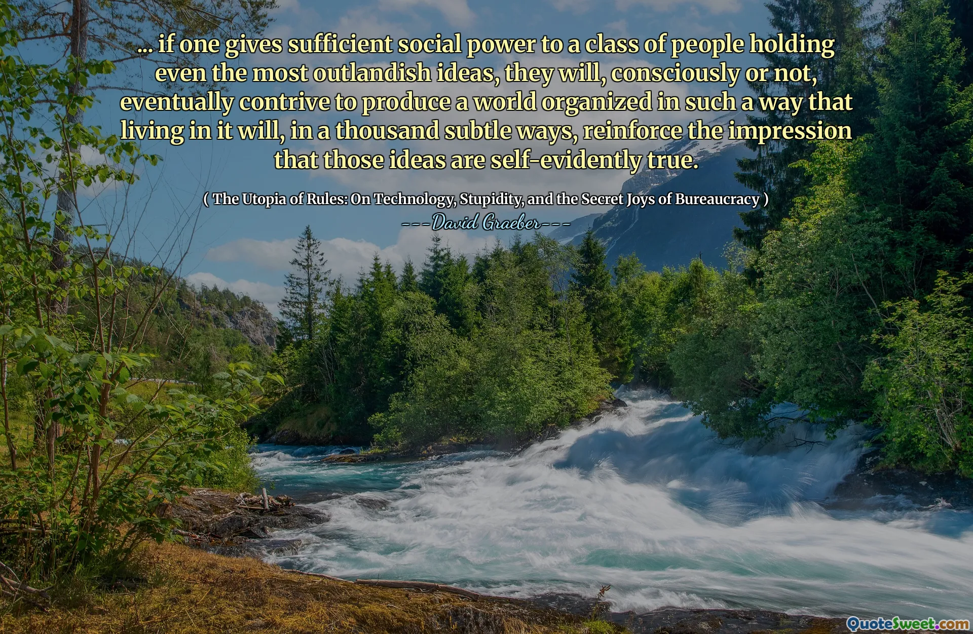 ... if one gives sufficient social power to a class of people holding even the most outlandish ideas, they will, consciously or not, eventually contrive to produce a world organized in such a way that living in it will, in a thousand subtle ways, reinforce the impression that those ideas are self-evidently true.